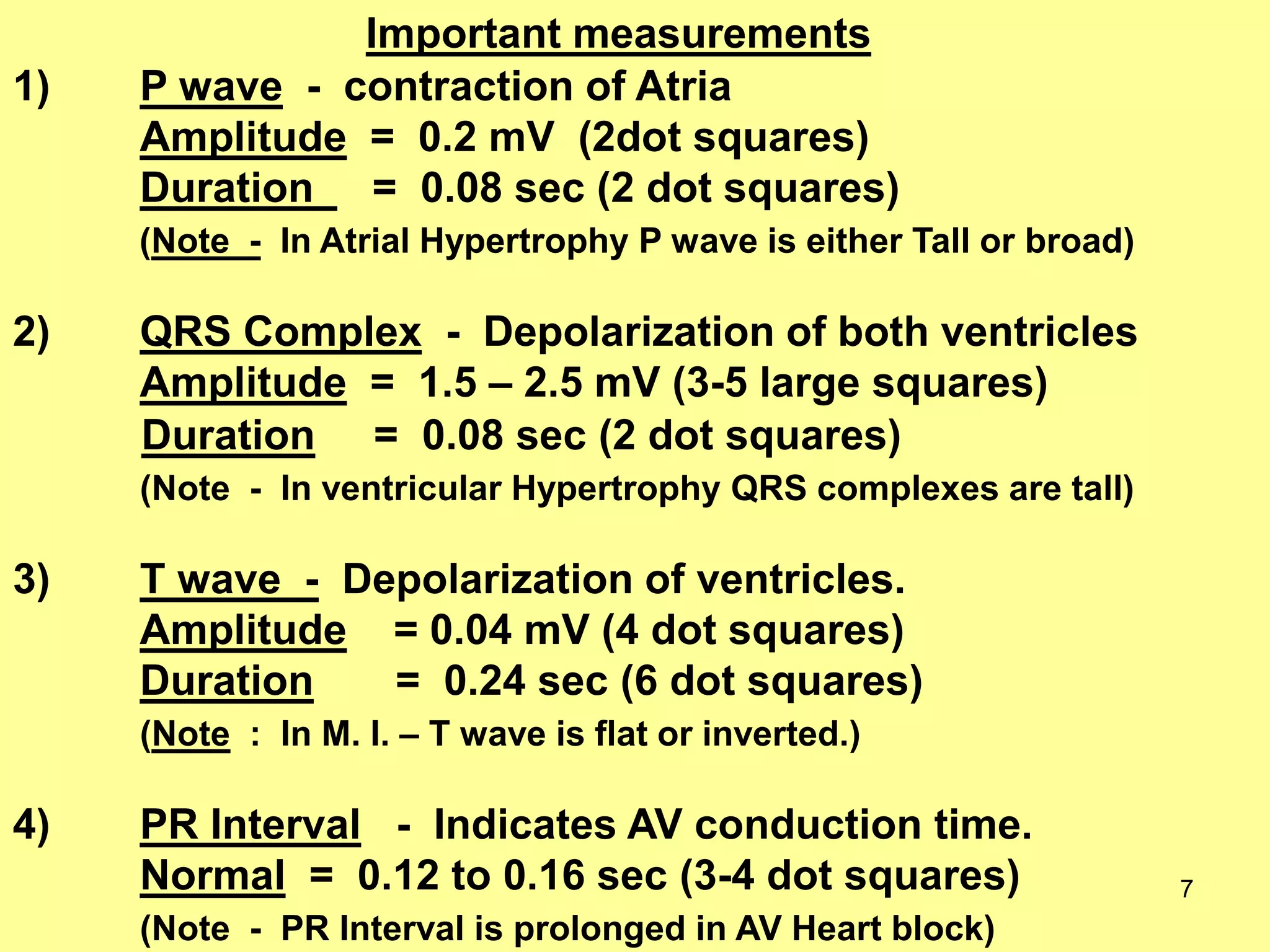 1)

Important measurements
P wave - contraction of Atria
Amplitude = 0.2 mV (2dot squares)
Duration = 0.08 sec (2 dot squares)
(Note - In Atrial Hypertrophy P wave is either Tall or broad)

2)

QRS Complex - Depolarization of both ventricles
Amplitude = 1.5 – 2.5 mV (3-5 large squares)
Duration = 0.08 sec (2 dot squares)
(Note - In ventricular Hypertrophy QRS complexes are tall)

3)

T wave - Depolarization of ventricles.
Amplitude = 0.04 mV (4 dot squares)
Duration
= 0.24 sec (6 dot squares)
(Note : In M. I. – T wave is flat or inverted.)

4)

PR Interval - Indicates AV conduction time.
Normal = 0.12 to 0.16 sec (3-4 dot squares)
(Note - PR Interval is prolonged in AV Heart block)

7

 
