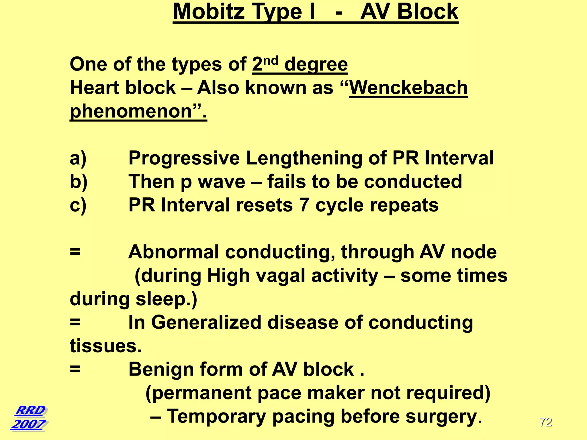 Mobitz Type I - AV Block
One of the types of 2nd degree
Heart block – Also known as “Wenckebach
phenomenon”.
a)
b)
c)

Progressive Lengthening of PR Interval
Then p wave – fails to be conducted
PR Interval resets 7 cycle repeats

=

Abnormal conducting, through AV node
(during High vagal activity – some times
during sleep.)
=
In Generalized disease of conducting
tissues.
=
Benign form of AV block .
(permanent pace maker not required)
– Temporary pacing before surgery.

72

 