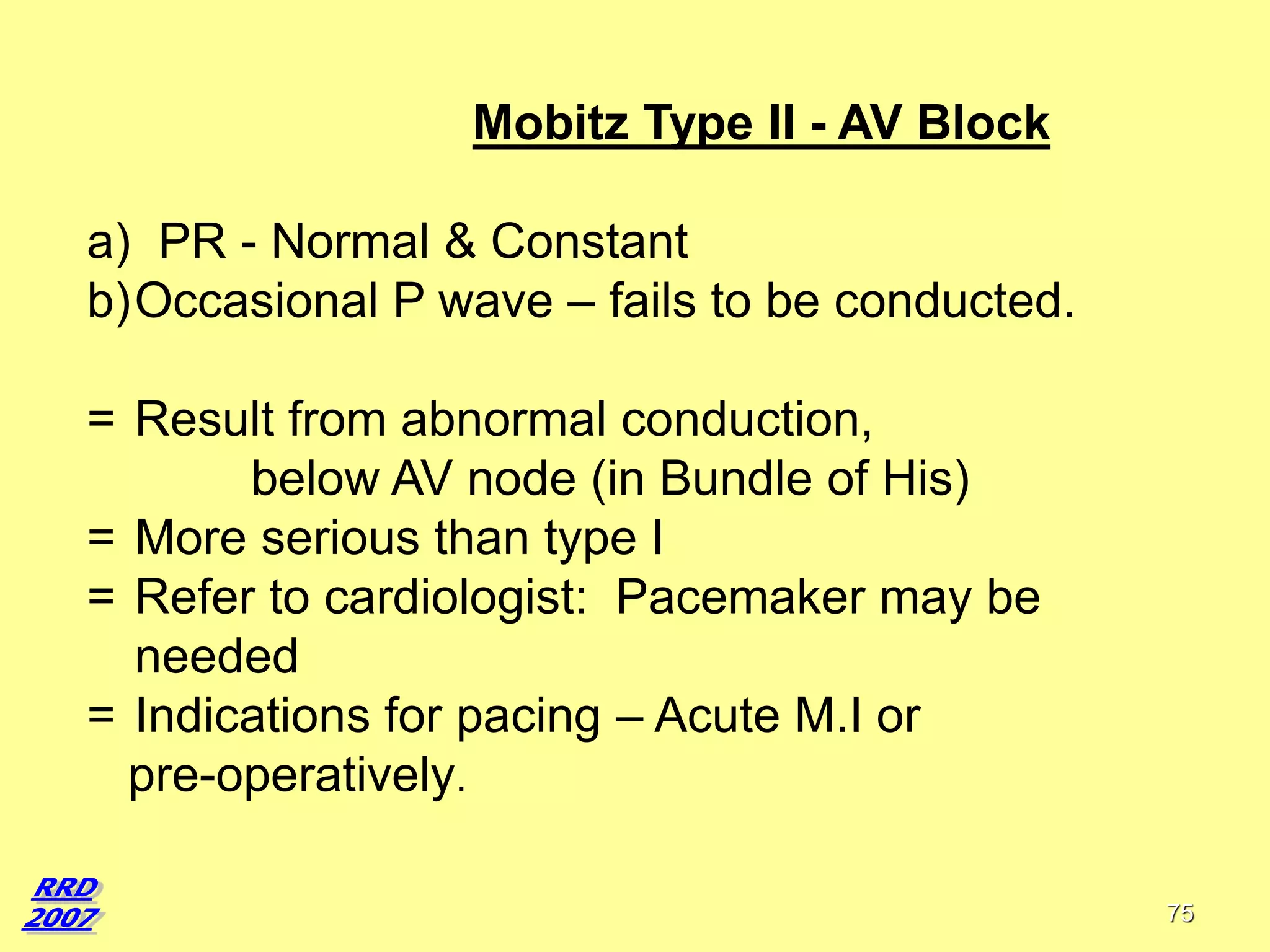 Mobitz Type II - AV Block

a) PR - Normal & Constant
b)Occasional P wave – fails to be conducted.
= Result from abnormal conduction,
below AV node (in Bundle of His)
= More serious than type I
= Refer to cardiologist: Pacemaker may be
needed
= Indications for pacing – Acute M.I or
pre-operatively.
75

 