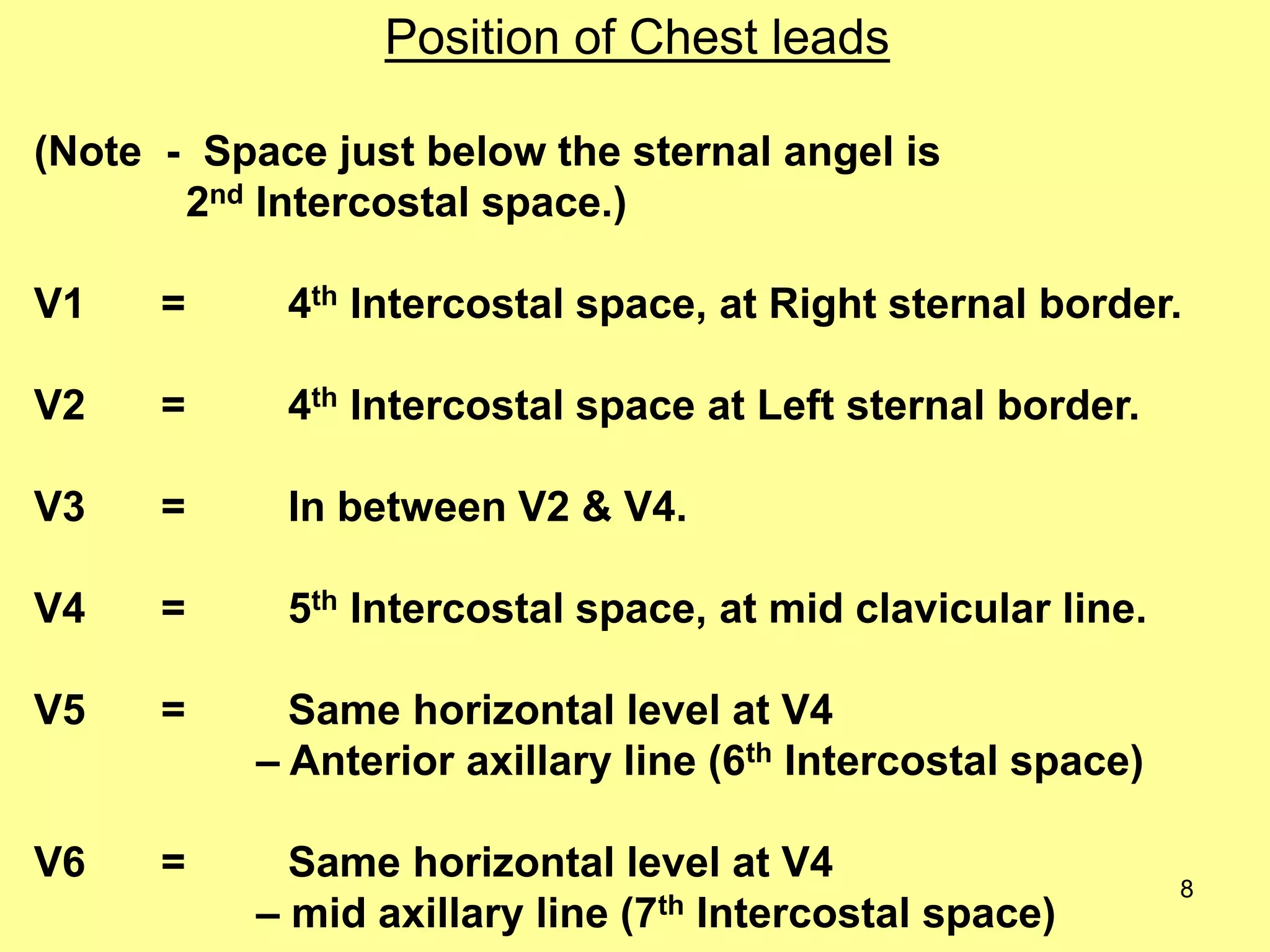 Position of Chest leads
(Note - Space just below the sternal angel is
2nd Intercostal space.)

V1

=

4th Intercostal space, at Right sternal border.

V2

=

4th Intercostal space at Left sternal border.

V3

=

In between V2 & V4.

V4

=

5th Intercostal space, at mid clavicular line.

V5

=

Same horizontal level at V4
– Anterior axillary line (6th Intercostal space)

V6

=

Same horizontal level at V4
– mid axillary line (7th Intercostal space)

8

 