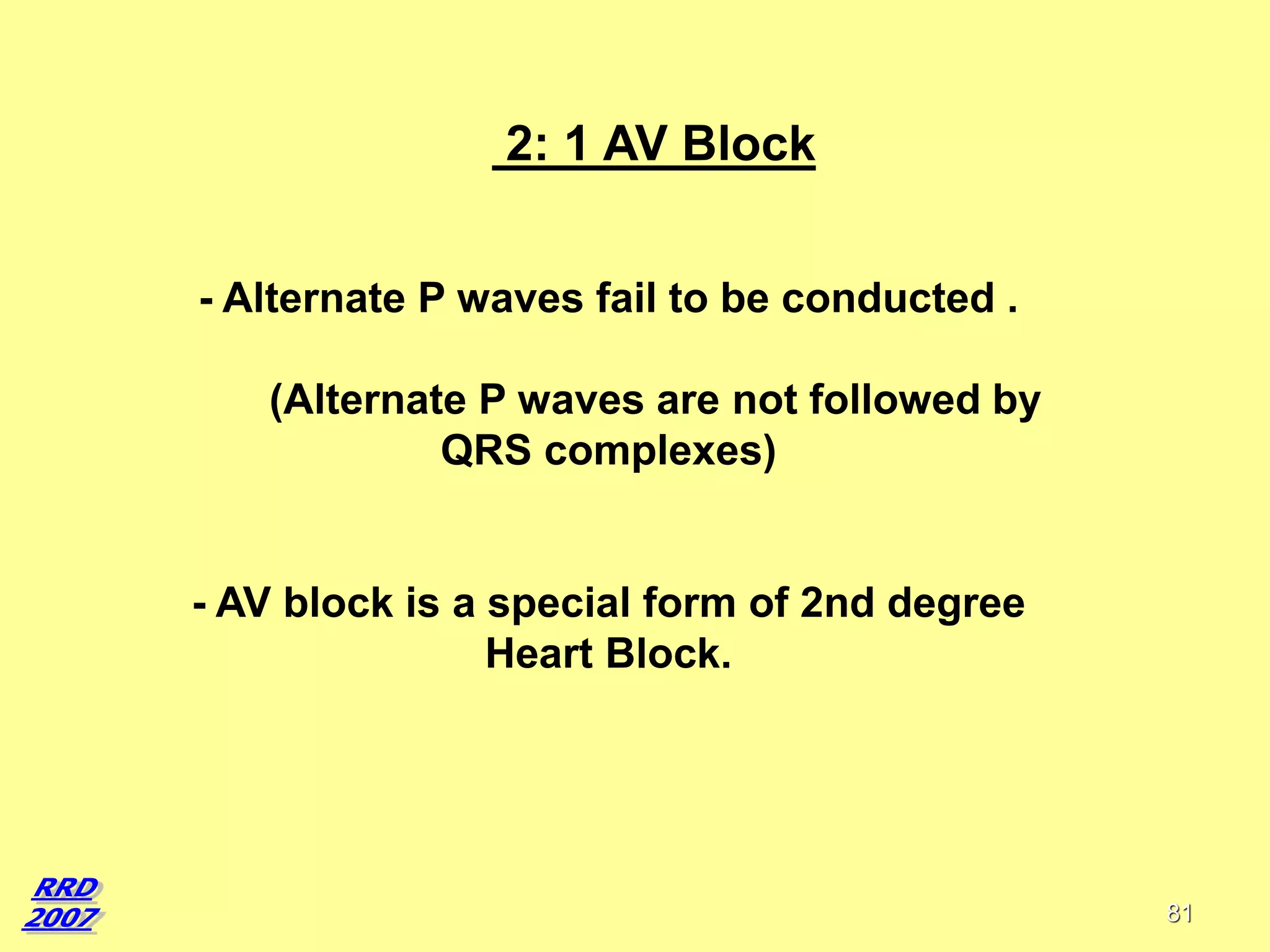2: 1 AV Block
- Alternate P waves fail to be conducted .
(Alternate P waves are not followed by
QRS complexes)

- AV block is a special form of 2nd degree
Heart Block.

81

 