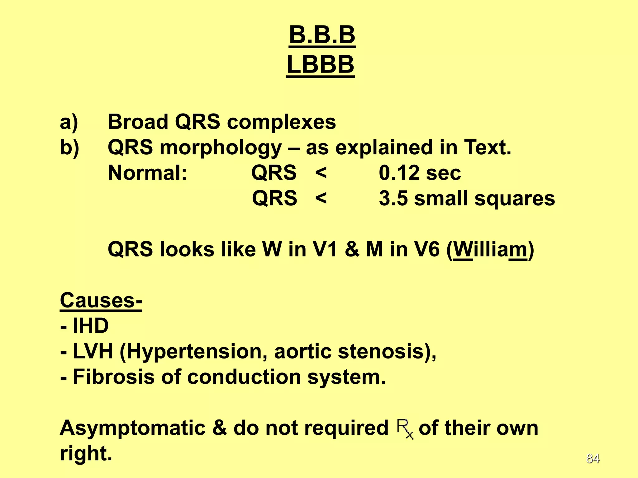 B.B.B
LBBB
a)
b)

Broad QRS complexes
QRS morphology – as explained in Text.
Normal:
QRS <
0.12 sec
QRS <
3.5 small squares
QRS looks like W in V1 & M in V6 (William)

Causes- IHD
- LVH (Hypertension, aortic stenosis),
- Fibrosis of conduction system.
Asymptomatic & do not required
right.

of their own
84

 