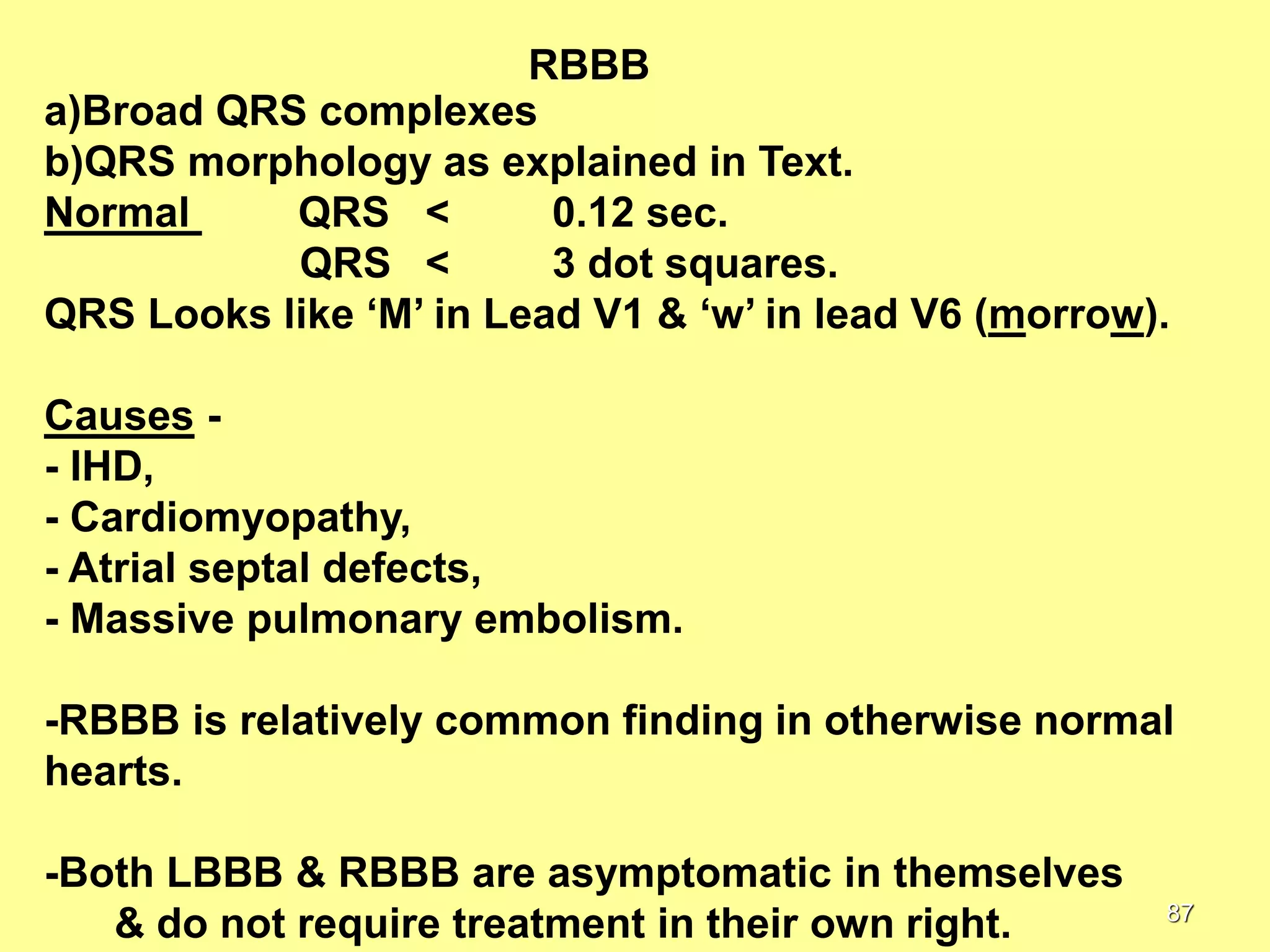 RBBB
a)Broad QRS complexes
b)QRS morphology as explained in Text.
Normal
QRS <
0.12 sec.
QRS <
3 dot squares.
QRS Looks like ‘M’ in Lead V1 & ‘w’ in lead V6 (morrow).
Causes - IHD,
- Cardiomyopathy,
- Atrial septal defects,
- Massive pulmonary embolism.
-RBBB is relatively common finding in otherwise normal
hearts.
-Both LBBB & RBBB are asymptomatic in themselves
& do not require treatment in their own right.

87

 