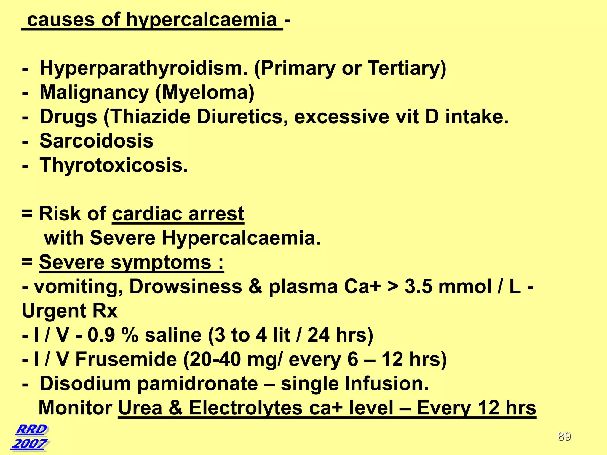 causes of hypercalcaemia -

Hyperparathyroidism. (Primary or Tertiary)
Malignancy (Myeloma)
Drugs (Thiazide Diuretics, excessive vit D intake.
Sarcoidosis
Thyrotoxicosis.

= Risk of cardiac arrest
with Severe Hypercalcaemia.
= Severe symptoms :
- vomiting, Drowsiness & plasma Ca+ > 3.5 mmol / L Urgent Rx
- I / V - 0.9 % saline (3 to 4 lit / 24 hrs)
- I / V Frusemide (20-40 mg/ every 6 – 12 hrs)
- Disodium pamidronate – single Infusion.
Monitor Urea & Electrolytes ca+ level – Every 12 hrs
89

 