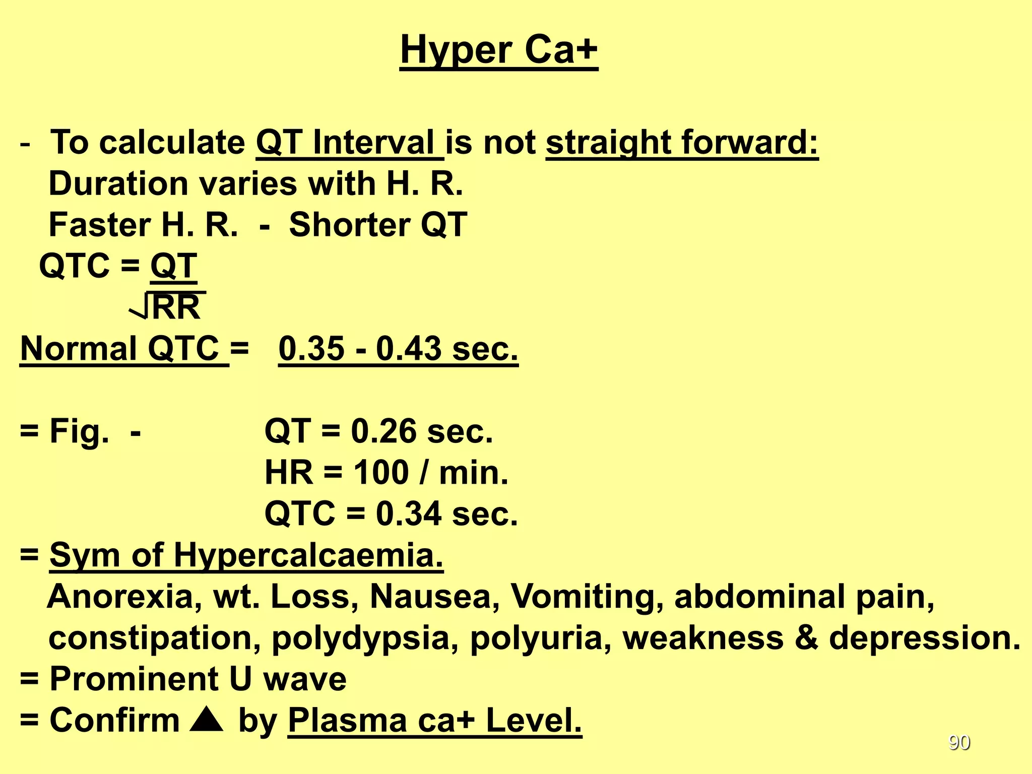 Hyper Ca+
- To calculate QT Interval is not straight forward:
Duration varies with H. R.
Faster H. R. - Shorter QT
QTC = QT
RR
Normal QTC = 0.35 - 0.43 sec.
= Fig. -

QT = 0.26 sec.
HR = 100 / min.
QTC = 0.34 sec.
= Sym of Hypercalcaemia.
Anorexia, wt. Loss, Nausea, Vomiting, abdominal pain,
constipation, polydypsia, polyuria, weakness & depression.
= Prominent U wave
= Confirm
by Plasma ca+ Level.
90

 