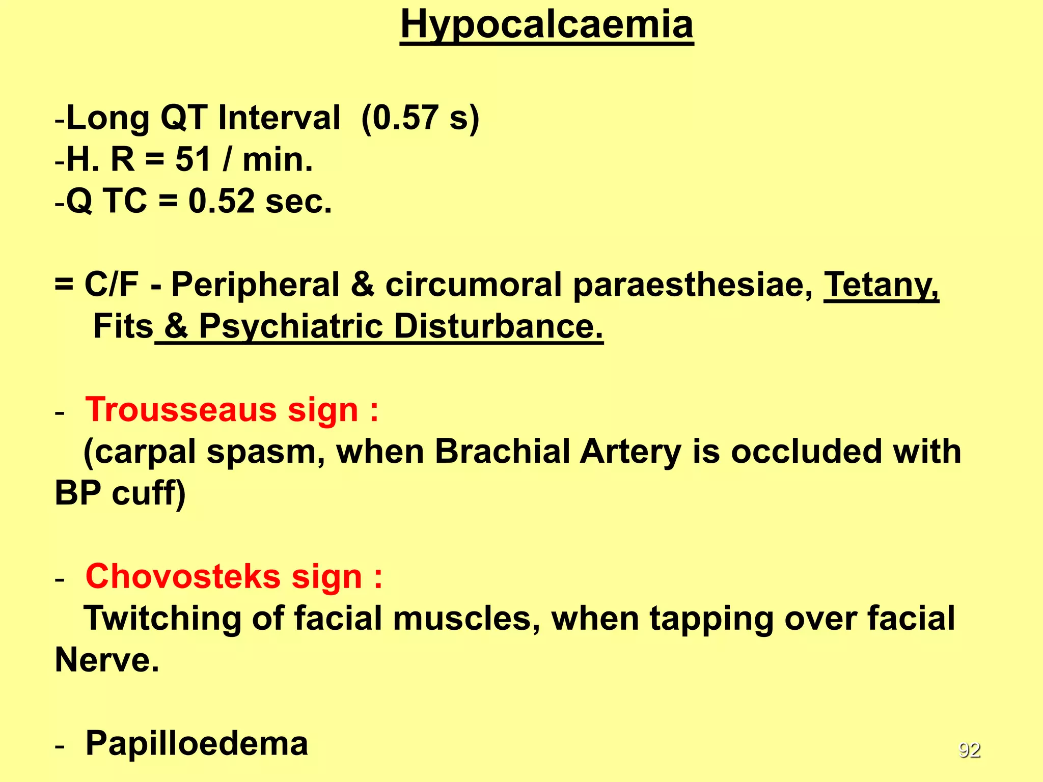 Hypocalcaemia
-Long QT Interval (0.57 s)
-H. R = 51 / min.
-Q TC = 0.52 sec.
= C/F - Peripheral & circumoral paraesthesiae, Tetany,
Fits & Psychiatric Disturbance.
- Trousseaus sign :
(carpal spasm, when Brachial Artery is occluded with
BP cuff)
- Chovosteks sign :
Twitching of facial muscles, when tapping over facial
Nerve.
- Papilloedema

92

 