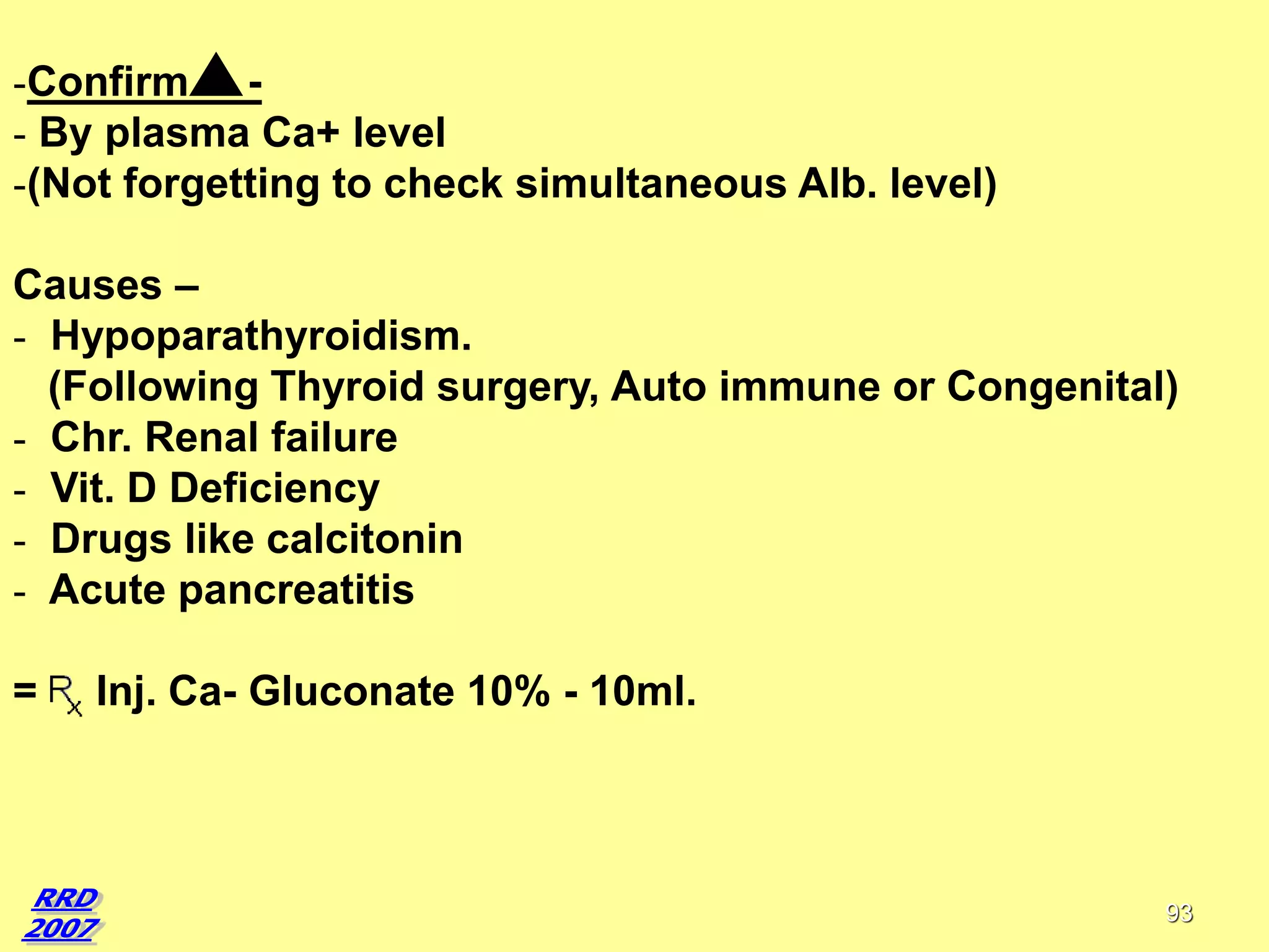 -Confirm - By plasma Ca+ level
-(Not forgetting to check simultaneous Alb. level)
Causes –
- Hypoparathyroidism.
(Following Thyroid surgery, Auto immune or Congenital)
- Chr. Renal failure
- Vit. D Deficiency
- Drugs like calcitonin
- Acute pancreatitis
=

Inj. Ca- Gluconate 10% - 10ml.

93

 