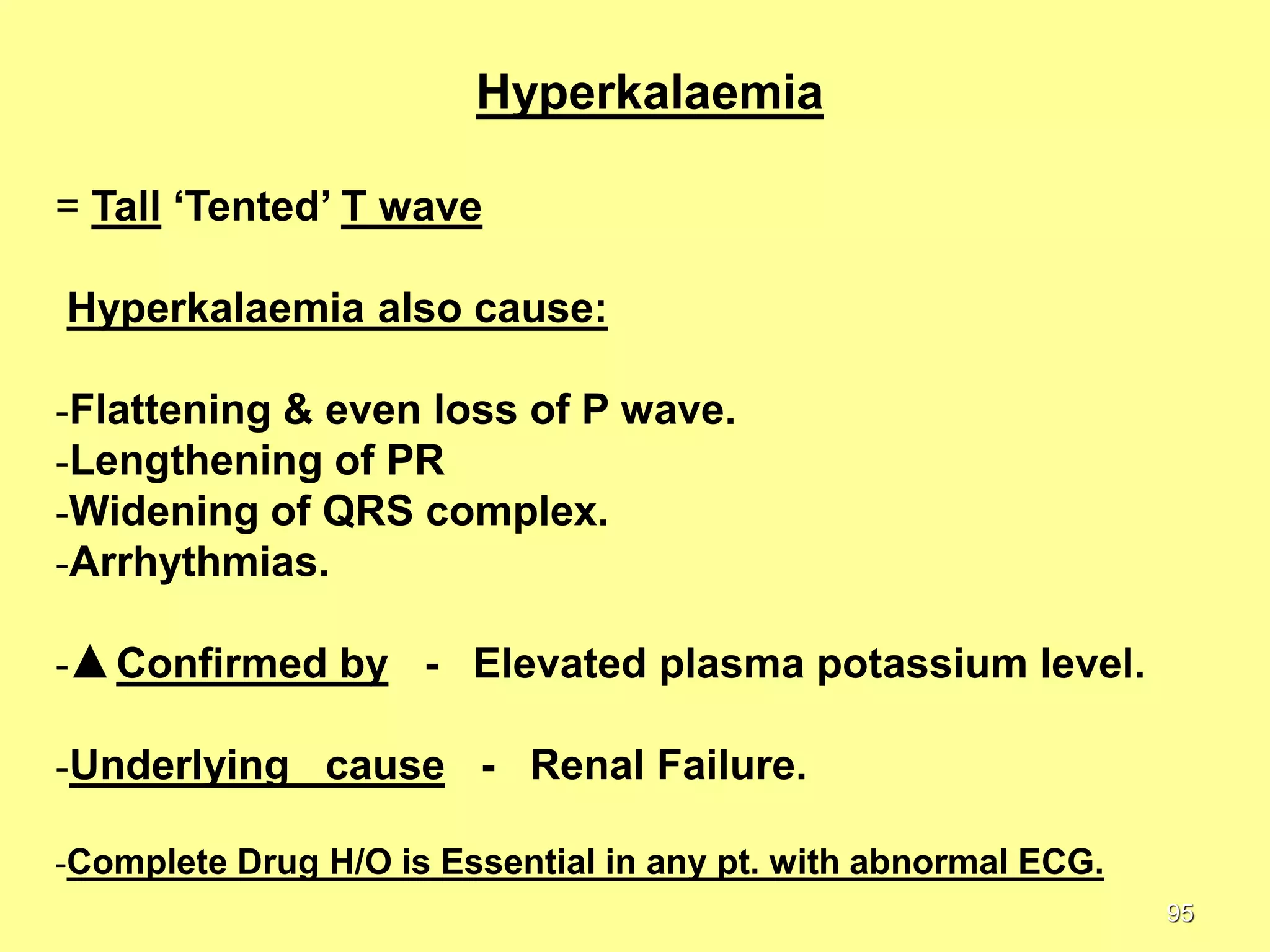 Hyperkalaemia
= Tall ‘Tented’ T wave
Hyperkalaemia also cause:

-Flattening & even loss of P wave.
-Lengthening of PR
-Widening of QRS complex.
-Arrhythmias.
-

Confirmed by - Elevated plasma potassium level.

-Underlying cause - Renal Failure.
-Complete Drug H/O is Essential in any pt. with abnormal ECG.
95

 