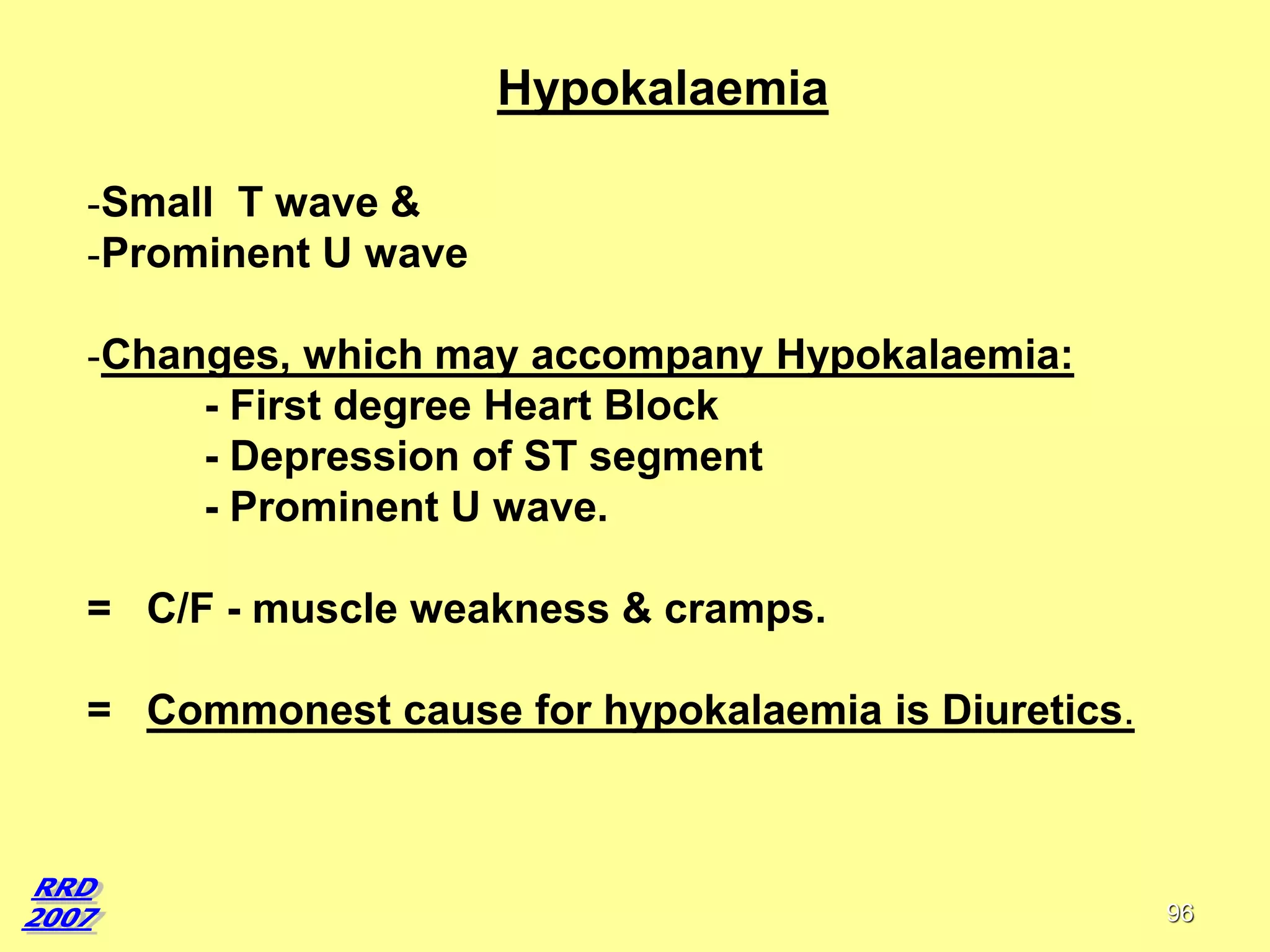 Hypokalaemia
-Small T wave &
-Prominent U wave

-Changes, which may accompany Hypokalaemia:
- First degree Heart Block
- Depression of ST segment
- Prominent U wave.
= C/F - muscle weakness & cramps.
= Commonest cause for hypokalaemia is Diuretics.

96

 