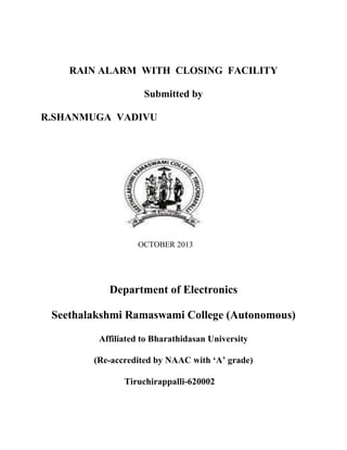 RAIN ALARM WITH CLOSING FACILITY
Submitted by
R.SHANMUGA VADIVU

OCTOBER 2013

Department of Electronics
Seethalakshmi Ramaswami College (Autonomous)
Affiliated to Bharathidasan University
(Re-accredited by NAAC with „A‟ grade)
Tiruchirappalli-620002

 