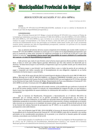 “AÑO DE LA PROMOCION DE LA INDUSTRIA RESPONSABLE Y DEL COMPROMISO CLIMATICO”

RESOLUCIÓN DE ALCALDÍA N° 011 -2014 -MPM-A.
Ayaviri, 13 de Enero del 2014.

VISTO:
El Informe Nº 078-2013-G.G.IVP-MELGAR/AYAVIRI, mediante el cual se solicita la Resolución de
Contratos por falta de disponibilidad presupuestal, y;
CONSIDERANDO:
Que, el Gerente General del I.V.P. Melgar a través del Informe Nº 078-2013, da a conocer al Titular de
la Entidad que habiéndose suscritos los contratos Nº 080-2013-MPM-A, 146-2013-MPM-A, 155-2013-MPM-A,
081-2013-MPM-A y 157-2013-MPM-A, y que a la fecha no se cuenta con la disponibilidad presupuestal para
realizar los pagos correspondiente a los meses de Enero y Junio del 2014, por concepto de prestación de
servicios de mantenimiento de las vías precisados en el informe citado líneas arriba, por lo que recomienda
resolver dichos contratos por falta de disponibilidad presupuestal, conforme a lo previsto en el la clausula
quinta de los citados actos jurídicos.
Que, se advierte del informe del área usuaria competente de la Entidad, que resulta viable resolver el
Contrato Nº 155-2013-MPM-A, teniendo en cuenta que no se cuenta con la disponibilidad presupuestal y que
para su resolución se debe tener presente las exigencias precitadas en el Art.44 de la LCE por lo que cabe
analizar la causa de: “caso fortuito o fuerza mayor que imposibilite de manera definitiva la continuación
del contrato o la falta de disponibilidad presupuestal”.
Cabe precisar que, tanto el caso fortuito como la fuerza mayor generan efectos jurídicos similares: Es
decir, si bien es cierto que ambas figuras guardan diferencias que han sido materia de desarrollo por la
doctrina, “Se llama fuerza mayor ó caso fortuito, el imprevisto á que no es posible resistir, por los efectos de la
naturaleza.
La fuerza mayor o caso fortuito”, por lo general libera a una o a todas las partes de un contrato, de
pagar o responder por daños causados por el incumplimiento de una obligación, originado en un hecho
constitutivo de fuerza mayor o causa fortuita.
Que, el día 30 de mayo del año 2013 el Comité Especial adjudico la Buena Pro de la AMC Nº 008-2013MPM-A, derivado de la ADS Nº 008-2013-MPM-A a la Empresa CONSORCIO ACUARIO, para el servicio de
Mantenimiento Rutinario del Camino Vecinal LLLALLI PUENTE CUPI con una longitud de 21.112 Km, ubicados
en los Distritos de Cupi, Llalli, Provincia de Melgar, Departamento de Puno suscribiéndose el Contrato Nº 1552013-MPM-A, de fecha 11 de Junio del 2103, plazo de ejecución una año.
Que, conforme a la clausula quinta del acotado contrato se ha establecido que conforme al artículo 44
de la LCE las partes podrán resolver el contrato sin responsabilidad de ninguna de ellas, en caso fortuito o
fuerza mayor que imposibilite de manera definitiva la continuación del contrato o a falta de la disponibilidad
presupuestal.
Que, la Gerencia de Planificación, Presupuesto y Racionalización en el Informe 002-2014, ha
informado que el contrato descrito en el párrafo precedente fue presupuestado con la fuente de
financiamiento Recursos Ordinarios, el cual debió ser ejecutado dentro del ejercicio fiscal 2013; sin embargo
habiéndose producido la reversión y dado la naturaleza de la intervención y el plazo considerado en el mismo,
tales recursos no se ejecutaron en su totalidad. Así mismo señala que conforme al literal d) del artículo 42 de
la ley General del sistema Nacional de presupuesto Ley Nº 28411, no es posible la incorporación de tales
presupuestos como saldo balance.
Que, con la Opinión Legal Nº 006 -2014-GAJ-MPM, la Gerencia de Asesoría Jurídica, se pronuncia por
la procedencia de la resolución parcial del Contrato Nº 155-2013-MPM-A, todo ello en atención a las normas
precitados en los considerandos precedentes de la presente y en virtud de la clausula quinta del acotado
contrato, concordante con el artículo 44 de la LCE.
Por lo tanto estando a lo establecido en el Art. 6º,20° y 43º de la Ley Orgánica de Municipalidades Ley
Nº 27972; Ley Nº 27444-Ley de Procedimientos Administrativos General y con visación de la Gerencia
Municipal, gerencia de Administración General y la Gerencia de Asesoría Jurídica;
Jr. Tacna No.562- Melgar-Ayaviri- Puno Teléfono: (051) 563061- Telefax (051) 563140 Apartado No.43
Correo electrónico muniayaviri@hotmail.com

 