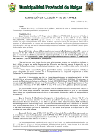 “AÑO DE LA PROMOCION DE LA INDUSTRIA RESPONSABLE Y DEL COMPROMISO CLIMATICO”

RESOLUCIÓN DE ALCALDÍA N° 012 -2014 -MPM-A.
Ayaviri, 13 de Enero del 2014.

VISTO:
El Informe Nº 078-2013-G.G.IVP-MELGAR/AYAVIRI, mediante el cual se solicita la Resolución de
Contratos por falta de disponibilidad presupuestal, y;
CONSIDERANDO:
Que, el Gerente General del I.V.P. Melgar a través del Informe Nº 078-2013, da a conocer al Titular de
la Entidad que habiéndose suscritos los contratos Nº 080-2013-MPM-A, 146-2013-MPM-A, 155-2013-MPM-A,
081-2013-MPM-A y 157-2013-MPM-A, y que a la fecha no se cuenta con la disponibilidad presupuestal para
realizar los pagos correspondiente a los meses de Enero y Junio del 2014, por concepto de prestación de
servicios de mantenimiento de las vías precisados en el informe citado líneas arriba, por lo que recomienda
resolver dichos contratos por falta de disponibilidad presupuestal, conforme a lo previsto en la clausula quinta
de los citados actos jurídicos.
Que, se advierte del informe del área usuaria competente de la Entidad, que resulta viable resolver el
Contrato Nº 081-2013-MPM-A, teniendo en cuenta que no se cuenta con la disponibilidad presupuestal y que
para su resolución se debe tener presente las exigencias precitadas en el Art. 44 de la LCE por lo que cabe
analizar la causa de: “caso fortuito o fuerza mayor que imposibilite de manera definitiva la continuación
del contrato o a falta de disponibilidad presupuestal”.
Cabe precisar que, tanto el caso fortuito como la fuerza mayor generan efectos jurídicos similares: Es
decir, si bien es cierto que ambas figuras guardan diferencias que han sido materia de desarrollo por la
doctrina, “Se llama fuerza mayor ó caso fortuito, el imprevisto á que no es posible resistir, por los efectos de la
naturaleza.
La fuerza mayor o caso fortuito”, por lo general libera a una o a todas las partes de un contrato, de
pagar o responder por daños causados por el incumplimiento de una obligación, originado en un hecho
constitutivo de fuerza mayor o causa fortuita.
Que, el día 22 de marzo del año 2013 el Comité Especial adjudico la Buena Pro de la ADS Nº 0092013-MPM-A, a la Empresa CORPORACION MPC CONSTRUCTORA SOCIEDAD ANONIMA CERRADA para el
servicio de Mantenimiento Rutinario del Camino Vecinal CHUQUIBAMBILLA, HUAMANRURO Y EMPALMES
con una longitud de 20.00 Km, ubicado en el Distrito de Macari, Provincia de Melgar, Departamento de Puno
suscribiéndose el Contrato Nº 081-2013-MPM-A, de fecha 08 de abril del 2103, plazo de ejecución una año.
Que, conforme a la clausula quinta del acotado contrato se ha establecido que conforme al artículo 44
de la LCE las partes podrán resolver el contrato sin responsabilidad de ninguna de ellas, en caso fortuito o
fuerza mayor que imposibilite de manera definitiva la continuación del contrato o a falta de la disponibilidad
presupuestal.
Que, la Gerencia de Planificación, Presupuesto y Racionalización en el Informe 002-2014, ha
informado que el contrato descrito en el párrafo precedente fue presupuestado con la fuente de
financiamiento Recursos Ordinarios, el cual debió ser ejecutado dentro del ejercicio fiscal 2013; sin embargo
habiéndose producido la reversión y dado la naturaleza de la intervención y el plazo considerado en el mismo,
tales recursos no se ejecutaron en su totalidad. Así mismo señala que conforme al literal d) del artículo 42 de
la ley General del sistema Nacional de presupuesto Ley Nº 28411, no es posible la incorporación de tales
presupuestos como saldo balance.
Que, con la Opinión Legal Nº 006 -2014-GAJ-MPM, la Gerencia de Asesoría Jurídica, se pronuncia por
la procedencia de la resolución parcial del Contrato Nº 081-2013-MPM-A, todo ello en atención a las normas
precitados en los considerandos precedentes de la presente y en virtud de la clausula quinta del acotado
contrato, concordante con el artículo 44 de la LCE.
Por lo tanto estando a lo establecido en el Art. 6º,20° y 43º de la Ley Orgánica de Municipalidades Ley
Nº 27972; Ley Nº 27444-Ley de Procedimientos Administrativos General y con visación de la Gerencia
Municipal, Gerencia de Administración General y la Gerencia de Asesoría Jurídica;
Jr. Tacna No.562- Melgar-Ayaviri- Puno Teléfono: (051) 563061- Telefax (051) 563140 Apartado No.43
Correo electrónico muniayaviri@hotmail.com

 