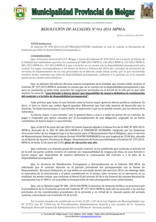 “AÑO DE LA PROMOCION DE LA INDUSTRIA RESPONSABLE Y DEL COMPROMISO CLIMATICO”

RESOLUCIÓN DE ALCALDÍA N° 014 -2014 -MPM-A.
Ayaviri, 14 de Enero del 2014.

VISTO:fedatarios
El Informe Nº 078-2013-G.G.IVP-MELGAR/AYAVIRI, mediante el cual se solicita la Resolución de
Contratos por falta de disponibilidad presupuestal, y;
CONSIDERANDO:
Que, el Gerente General del I.V.P. Melgar a través del Informe Nº 078-2013, da a conocer al Titular de
la Entidad que habiéndose suscritos los contratos Nº 080-2013-MPM-A, 146-2013-MPM-A, 155-2013-MPM-A,
081-2013-MPM-A y 157-2013-MPM-A, y que a la fecha no se cuenta con la disponibilidad presupuestal para
realizar los pagos correspondiente a los meses de Enero y Febrero del 2014, por concepto de prestación de
servicios de mantenimiento de las vías precisados en el informe citado líneas arriba, por lo que recomienda
resolver dichos contratos por falta de disponibilidad presupuestal, conforme a lo previsto en el la clausula
quinta de los citados actos jurídicos.
Que, se advierte del informe del área usuaria competente de la Entidad, que resulta viable resolver el
Contrato Nº 157-2013-MPM-A, teniendo en cuenta que no se cuenta con la disponibilidad presupuestal y que
para su resolución se debe tener presente las exigencias precitadas en el Art.44 de la LCE por lo que cabe
analizar la causa de: “caso fortuito o fuerza mayor que imposibilite de manera definitiva la continuación
del contrato o a la falta de disponibilidad presupuestal”.
Cabe precisar que, tanto el caso fortuito como la fuerza mayor generan efectos jurídicos similares: Es
decir, si bien es cierto que ambas figuras guardan diferencias que han sido materia de desarrollo por la
doctrina, “Se llama fuerza mayor ó caso fortuito, el imprevisto á que no es posible resistir, por los efectos de la
naturaleza.
La fuerza mayor o caso fortuito”, por lo general libera a una o a todas las partes de un contrato, de
pagar o responder por daños causados por el incumplimiento de una obligación, originado en un hecho
constitutivo de fuerza mayor o causa fortuita.
Que, el día 03 de junio del año 2013 el Comité Especial adjudico la Buena Pro de la AMC Nº 009-2013MPM-A, derivado de la ADS Nº 006-2013-MPM-A al CONSORCIO ACURARIO, integrado por las Empresas
Asociación Señor de los milagros Cupi y la Asociación para el Mantenimiento Vial el Altiplano, para el servicio
de Mantenimiento Rutinario del Camino Vecinal AYAVIRI SUNIMARCA con una longitud de 22.00 Km, ubicado
en el Distrito de Ayaviri, Provincia de Melgar, Departamento de Puno suscribiéndose el Contrato Nº 157-2013MPM-A, de fecha 12 de junio del 2103, plazo de ejecución una año.
Que, conforme a la clausula quinta del acotado contrato se ha establecido que conforme al artículo 44
de la LCE las partes podrán resolver el contrato sin responsabilidad de ninguna de ellas, en caso fortuito o
fuerza mayor que imposibilite de manera definitiva la continuación del contrato o a la falta de la
disponibilidad presupuestal.
Que, la Gerencia de Planificación, Presupuesto y Racionalización en el Informe 002-2014, ha
informado que el contrato descrito en el párrafo precedente fue presupuestado con la fuente de
financiamiento Recursos Ordinarios, el cual debió ser ejecutado dentro del ejercicio 2013; sin embargo dado
la naturaleza de la intervención y el plazo considerado en el mismo, tales recursos no se ejecutaron en su
totalidad. Así mismo señala que conforme al literal d) del artículo 42 de la ley General del sistema Nacional de
presupuesto Ley nº 28411, no es posible la incorporación de tales presupuestos como saldo balance.
Que, con la Opinión Legal Nº 006 -2014-GAJ-MPM, la Gerencia de Asesoría Jurídica, se pronuncia por
la procedencia de la resolución parcial del Contrato Nº 157-2013-MPM-A, todo ello en atención a las normas
precitados en los considerandos precedentes de la presente y en virtud de la clausula quinta del acotado
contrato, concordante con el artículo 44 de la LCE.
Por lo tanto estando a lo establecido en el Art. 6º,20° y 43º de la Ley Orgánica de Municipalidades Ley
Nº 27972; Ley Nº 27444-Ley de Procedimientos Administrativos General y con visación de la Gerencia
Municipal, Dirección General de Administración y la Oficina de Asesoría Jurídica;
Jr. Tacna No.562- Melgar-Ayaviri- Puno Teléfono: (051) 563061- Telefax (051) 563140 Apartado No.43
Correo electrónico muniayaviri@hotmail.com

 