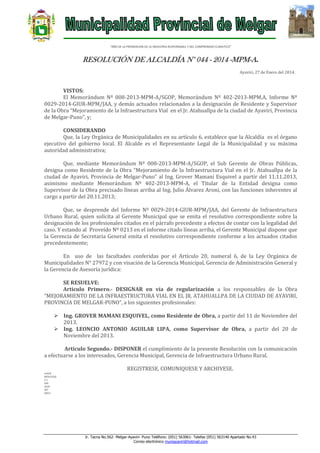 “AÑO DE LA PROMOCION DE LA INDUSTRIA RESPONSABLE Y DEL COMPROMISO CLIMATICO”

RESOLUCIÓN DE ALCALDÍA N° 044 - 2014 -MPM-A.
Ayaviri, 27 de Enero del 2014.

VISTOS:
El Memorándum Nº 008-2013-MPM-A/SGOP, Memorándum Nº 402-2013-MPM.A, Informe Nº
0029-2014-GIUR-MPM/JAA, y demás actuados relacionados a la designación de Residente y Supervisor
de la Obra “Mejoramiento de la Infraestructura Vial en el Jr. Atahuallpa de la ciudad de Ayaviri, Provincia
de Melgar-Puno”, y;
CONSIDERANDO
Que, la Ley Orgánica de Municipalidades en su artículo 6, establece que la Alcaldía es el órgano
ejecutivo del gobierno local. El Alcalde es el Representante Legal de la Municipalidad y su máxima
autoridad administrativa;
Que, mediante Memorándum Nº 008-2013-MPM-A/SGOP, el Sub Gerente de Obras Públicas,
designa como Residente de la Obra “Mejoramiento de la Infraestructura Vial en el Jr. Atahuallpa de la
ciudad de Ayaviri, Provincia de Melgar-Puno” al Ing. Grover Mamani Esquivel a partir del 11.11.2013,
asimismo mediante Memorándum Nº 402-2013-MPM-A, el Titular de la Entidad designa como
Supervisor de la Obra precisado líneas arriba al Ing. Julio Álvarez Aroni, con las funciones inherentes al
cargo a partir del 20.11.2013;
Que, se desprende del Informe Nº 0029-2014-GIUR-MPM/JAA, del Gerente de Infraestructura
Urbano Rural, quien solicita al Gerente Municipal que se emita el resolutivo correspondiente sobre la
designación de los profesionales citados en el párrafo precedente a efectos de contar con la legalidad del
caso. Y estando al Proveído Nº 0213 en el informe citado líneas arriba, el Gerente Municipal dispone que
la Gerencia de Secretaria General emita el resolutivo correspondiente conforme a los actuados citados
precedentemente;
En uso de las facultades conferidas por el Artículo 20, numeral 6, de la Ley Orgánica de
Municipalidades N° 27972 y con visación de la Gerencia Municipal, Gerencia de Administración General y
la Gerencia de Asesoría jurídica:
SE RESUELVE:
Artículo Primero.- DESIGNAR en vía de regularización a los responsables de la Obra
“MEJORAMIENTO DE LA INFRAESTRUCTURA VIAL EN EL JR. ATAHUALLPA DE LA CIUDAD DE AYAVIRI,
PROVINCIA DE MELGAR-PUNO”, a los siguientes profesionales:
 Ing. GROVER MAMANI ESQUIVEL, como Residente de Obra, a partir del 11 de Noviembre del
2013.
 Ing. LEONCIO ANTONIO AGUILAR LIPA, como Supervisor de Obra, a partir del 20 de
Noviembre del 2013.
Articulo Segundo.- DISPONER el cumplimiento de la presente Resolución con la comunicación
a efectuarse a los interesados, Gerencia Municipal, Gerencia de Infraestructura Urbano Rural.
REGISTRESE, COMUNIQUESE Y ARCHIVESE.
LHH/A
MFHC/GSG
C.C.
GM
GIUR
INT.
ARCH

Jr. Tacna No.562- Melgar-Ayaviri- Puno Teléfono: (051) 563061- Telefax (051) 563140 Apartado No.43
Correo electrónico muniayaviri@hotmail.com

 