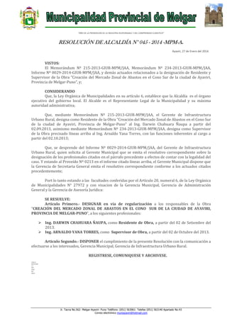 “AÑO DE LA PROMOCION DE LA INDUSTRIA RESPONSABLE Y DEL COMPROMISO CLIMATICO”

RESOLUCIÓN DE ALCALDÍA N° 045 - 2014 -MPM-A.
Ayaviri, 27 de Enero del 2014.

VISTOS:
El Memorándum Nº 215-2013-GIUR-MPM/JAA, Memorándum Nº 234-2013-GIUR-MPM/JAA,
Informe Nº 0029-2014-GIUR-MPM/JAA, y demás actuados relacionados a la designación de Residente y
Supervisor de la Obra “Creación del Mercado Zonal de Abastos en el Cono Sur de la ciudad de Ayaviri,
Provincia de Melgar-Puno”, y;
CONSIDERANDO
Que, la Ley Orgánica de Municipalidades en su artículo 6, establece que la Alcaldía es el órgano
ejecutivo del gobierno local. El Alcalde es el Representante Legal de la Municipalidad y su máxima
autoridad administrativa;
Que, mediante Memorándum Nº 215-2013-GIUR-MPM/JAA, el Gerente de Infraestructura
Urbano Rural, designa como Residente de la Obra “Creación del Mercado Zonal de Abastos en el Cono Sur
de la ciudad de Ayaviri, Provincia de Melgar-Puno” al Ing. Darwin Chahuara Ñaupa a partir del
02.09.2013, asimismo mediante Memorándum Nº 234-2013-GIUR-MPM/JAA, designa como Supervisor
de la Obra precisado líneas arriba al Ing. Arnaldo Yana Torres, con las funciones inherentes al cargo a
partir del 02.10.2013;
Que, se desprende del Informe Nº 0029-2014-GIUR-MPM/JAA, del Gerente de Infraestructura
Urbano Rural, quien solicita al Gerente Municipal que se emita el resolutivo correspondiente sobre la
designación de los profesionales citados en el párrafo precedente a efectos de contar con la legalidad del
caso. Y estando al Proveído Nº 0213 en el informe citado líneas arriba, el Gerente Municipal dispone que
la Gerencia de Secretaria General emita el resolutivo correspondiente conforme a los actuados citados
precedentemente;
Port lo tanto estando a las facultades conferidas por el Artículo 20, numeral 6, de la Ley Orgánica
de Municipalidades N° 27972 y con visacion de la Gerencia Municipal, Gerencia de Administración
General y la Gerencia de Asesoría Jurídica:
SE RESUELVE:
Artículo Primero.- DESIGNAR en vía de regularización a los responsables de la Obra
“CREACIÓN DEL MERCADO ZONAL DE ABASTOS EN EL CONO SUR DE LA CIUDAD DE AYAVIRI,
PROVINCIA DE MELGAR-PUNO”, a los siguientes profesionales:
 Ing. DARWIN CHAHUARA ÑAUPA, como Residente de Obra, a partir del 02 de Setiembre del
2013.
 Ing. ARNALDO YANA TORRES, como Supervisor de Obra, a partir del 02 de Octubre del 2013.
Articulo Segundo.- DISPONER el cumplimiento de la presente Resolución con la comunicación a
efectuarse a los interesados, Gerencia Municipal, Gerencia de Infraestructura Urbano Rural.
REGISTRESE, COMUNIQUESE Y ARCHIVESE.
LHH/A
MFHC/GSG
C.C.
GM
GIUR
INT.
ARCH

Jr. Tacna No.562- Melgar-Ayaviri- Puno Teléfono: (051) 563061- Telefax (051) 563140 Apartado No.43
Correo electrónico muniayaviri@hotmail.com

 