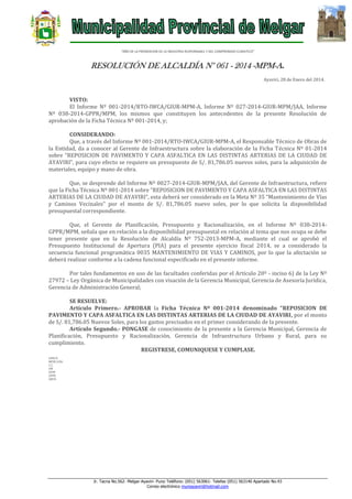 “AÑO DE LA PROMOCION DE LA INDUSTRIA RESPONSABLE Y DEL COMPROMISO CLIMATICO”

RESOLUCIÓN DE ALCALDÍA N° 061 - 2014 -MPM-A.
Ayaviri, 28 de Enero del 2014.

VISTO:
El Informe Nº 001-2014/RTO-IWCA/GIUR-MPM-A, Informe Nº 027-2014-GIUR-MPM/JAA, Informe
Nº 038-2014-GPPR/MPM, los mismos que constituyen los antecedentes de la presente Resolución de
aprobación de la Ficha Técnica Nº 001-2014, y;
CONSIDERANDO:
Que, a través del Informe Nº 001-2014/RTO-IWCA/GIUR-MPM-A, el Responsable Técnico de Obras de
la Entidad, da a conocer al Gerente de Infraestructura sobre la elaboración de la Ficha Técnica Nº 01-2014
sobre “REPOSICION DE PAVIMENTO Y CAPA ASFALTICA EN LAS DISTINTAS ARTERIAS DE LA CIUDAD DE
AYAVIRI”, para cuyo efecto se requiere un presupuesto de S/. 81,786.05 nuevos soles, para la adquisición de
materiales, equipo y mano de obra.
Que, se desprende del Informe Nº 0027-2014-GIUR-MPM/JAA, del Gerente de Infraestructura, refiere
que la Ficha Técnica Nº 001-2014 sobre “REPOSICION DE PAVIMENTO Y CAPA ASFALTICA EN LAS DISTINTAS
ARTERIAS DE LA CIUDAD DE AYAVIRI”, esta deberá ser considerado en la Meta Nº 35 “Mantenimiento de Vías
y Caminos Vecinales” por el monto de S/. 81,786.05 nuevo soles, por lo que solicita la disponibilidad
presupuestal correspondiente.
Que, el Gerente de Planificación, Presupuesto y Racionalización, en el Informe Nº 038-2014GPPR/MPM, señala que en relación a la disponibilidad presupuestal en relación al tema que nos ocupa se debe
tener presente que en la Resolución de Alcaldía Nº 752-2013-MPM-A, mediante el cual se aprobó el
Presupuesto Institucional de Apertura (PIA) para el presente ejercicio fiscal 2014, se a considerado la
secuencia funcional programática 0035 MANTENIMIENTO DE VIAS Y CAMINOS, por lo que la afectación se
deberá realizar conforme a la cadena funcional especificado en el presente informe.
Por tales fundamentos en uso de las facultades conferidas por el Artículo 20º - inciso 6) de la Ley Nº
27972 – Ley Orgánica de Municipalidades con visación de la Gerencia Municipal, Gerencia de Asesoría Jurídica,
Gerencia de Administración General;
SE RESUELVE:
Artículo Primero.- APROBAR la Ficha Técnica Nº 001-2014 denominado “REPOSICION DE
PAVIMENTO Y CAPA ASFALTICA EN LAS DISTINTAS ARTERIAS DE LA CIUDAD DE AYAVIRI, por el monto
de S/. 81,786.05 Nuevos Soles, para los gastos precisados en el primer considerando de la presente.
Artículo Segundo.- PONGASE de conocimiento de la presente a la Gerencia Municipal, Gerencia de
Planificación, Presupuesto y Racionalización, Gerencia de Infraestructura Urbano y Rural, para su
cumplimiento.
REGISTRESE, COMUNIQUESE Y CUMPLASE.
LHH/A
MFHC/GSG
C.C.
GM
GIUR
GPPR
ARCH.

Jr. Tacna No.562- Melgar-Ayaviri- Puno Teléfono: (051) 563061- Telefax (051) 563140 Apartado No.43
Correo electrónico muniayaviri@hotmail.com

 