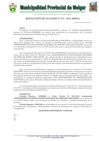 “AÑO DE LA PROMOCION DE LA INDUSTRIA RESPONSABLE Y DEL COMPROMISO CLIMATICO”

RESOLUCIÓN DE ALCALDÍA N° 071 - 2014 -MPM-A.
Ayaviri, 30 de Enero del 2014.

VISTO:
El Informe Nº 004-2014/RTO-IWCA/GIUR-MPM-A, Informe Nº 030-2014-GIUR-MPM/JAA,
Informe Nº 039-2014-GPPR/MPM, los mismos que constituyen los antecedentes de la presente
Resolución de aprobación de la Ficha Técnica Nº 004-2014, y;
CONSIDERANDO:
Que, a través del Informe Nº 004-2014/RTO-IWCA/GIUR-MPM-A, el Responsable Técnico de
Obras de la Entidad, da a conocer al Gerente de Infraestructura sobre el inicio de la actividad
“MANTENIMIENTO DE INSTALACIONES SANITARIAS DEL MERCADO CONO NORTE AYAVIRI”, para cuyo
fin se formulo un presupuesto de S/. 5,337.00 nuevos soles, para la adquisición de materiales, equipo y
mano de obra.
Que, se desprende del Informe Nº 0030-2014-GIUR-MPM/JAA, del Gerente de Infraestructura,
refiere que la Ficha Técnica Nº 004-2014 sobre “MANTENIMIENTO DE INSTALACIONES SANITARIAS
DEL MERCADO MODELO CONO NORTE”, ello a fin de ejecutar el mantenimiento y rehabilitación de la
misma esta deberá ser considerado en la Meta 33 “Mantenimiento de Infraestructura Construida”, por lo
que solicita la disponibilidad presupuestal correspondiente por el monto de S/. 5,337.00 nuevos soles
con cargo a la meta ya acotado líneas arriba, por lo que requiere al Gerente Municipal para su aprobación
mediante acto resolutivo.
Que, el Gerente de Planificación, Presupuesto y Racionalización, en el Informe Nº 039-2014GPPR/MPM, señala que en relación a la disponibilidad presupuestal en relación al tema que nos ocupa se
debe tener presente que en la Resolución de Alcaldía Nº 752-2013-MPM-A, mediante el cual se aprobó el
Presupuesto Institucional de Apertura (PIA) de la Entidad para el presente ejercicio fiscal 2014, se a
considerado la secuencia funcional programática 0033 MANTENIMIENTO DE INFRAESTRUCTURA
CONSTRUIDA, por lo que la afectación se deberá realizar conforme a la cadena funcional especificado en
el presente informe.
Por tales fundamentos en uso de las facultades conferidas por el Artículo 20º - inciso 6) de la Ley
Nº 27972 – Ley Orgánica de Municipalidades con visación de la Gerencia Municipal, Gerencia de Asesoría
Jurídica, Gerencia de Administración General;
SE RESUELVE:
Artículo Primero.- APROBAR la Ficha Técnica Nº 004-2014 denominado
“MANTENIMIENTO DE INSTALACIONES SANITARIAS DEL MERCADO CONO NORTE, por el monto de
S/. 5,337.00 Nuevos Soles, para los gastos precisados en el primer y segundo considerando de la
presente.
Artículo Segundo.- PONGASE de conocimiento de la presente a la Gerencia Municipal, Gerencia
de Planificación, Presupuesto y Racionalización, Gerencia de Infraestructura Urbano y Rural, para su
cumplimiento.
REGISTRESE, COMUNIQUESE Y CUMPLASE.
LHH/A
MFHC/GSG
C.C.
GM
GIUR
GPPR
ARCH.

Jr. Tacna No.562- Melgar-Ayaviri- Puno Teléfono: (051) 563061- Telefax (051) 563140 Apartado No.43
Correo electrónico muniayaviri@hotmail.com

 