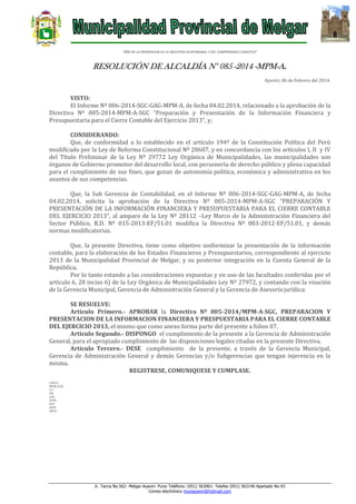 “AÑO DE LA PROMOCION DE LA INDUSTRIA RESPONSABLE Y DEL COMPROMISO CLIMATICO”

RESOLUCIÓN DE ALCALDÍA N° 085 -2014 -MPM-A.
Ayaviri, 06 de Febrero del 2014.

VISTO:
El Informe Nº 006-2014-SGC-GAG-MPM-A, de fecha 04.02.2014, relacionado a la aprobación de la
Directiva Nº 005-2014-MPM-A-SGC “Preparación y Presentación de la Información Financiera y
Presupuestaria para el Cierre Contable del Ejercicio 2013”, y;
CONSIDERANDO:
Que, de conformidad a lo establecido en el artículo 194º de la Constitución Política del Perú
modificado por la Ley de Reforma Constitucional Nº 28607, y en concordancia con los artículos I, II y IV
del Título Preliminar de la Ley Nº 29772 Ley Orgánica de Municipalidades, las municipalidades son
órganos de Gobierno promotor del desarrollo local, con personería de derecho público y plena capacidad
para el cumplimiento de sus fines, que gozan de autonomía política, económica y administrativa en los
asuntos de sus competencias.
Que, la Sub Gerencia de Contabilidad, en el Informe Nº 006-2014-SGC-GAG-MPM-A, de fecha
04.02.2014, solicita la aprobación de la Directiva Nº 005-2014-MPM-A-SGC “PREPARACIÓN Y
PRESENTACIÓN DE LA INFORMACIÓN FINANCIERA Y PRESUPUESTARIA PARA EL CIERRE CONTABLE
DEL EJERCICIO 2013”, al amparo de la Ley Nº 28112 –Ley Marco de la Administración Financiera del
Sector Público, R.D. Nº 015-2013-EF/51.01 modifica la Directiva Nº 003-2012-EF/51.01, y demás
normas modificatorias.
Que, la presente Directiva, tiene como objetivo uniformizar la presentación de la información
contable, para la elaboración de los Estados Financieros y Presupuestarios, correspondiente al ejercicio
2013 de la Municipalidad Provincial de Melgar, y su posterior integración en la Cuenta General de la
República.
Por lo tanto estando a las consideraciones expuestas y en uso de las facultades conferidas por el
artículo 6, 20 inciso 6) de la Ley Orgánica de Municipalidades Ley Nº 27972, y contando con la visación
de la Gerencia Municipal, Gerencia de Administración General y la Gerencia de Asesoría jurídica:
SE RESUELVE:
Artículo Primero.- APROBAR la Directiva Nº 005-2014/MPM-A-SGC, PREPARACION Y
PRESENTACION DE LA INFORMACION FINANCIERA Y PRESPUESTARIA PARA EL CIERRE CONTABLE
DEL EJERCICIO 2013, el mismo que como anexo forma parte del presente a folios 07.
Articulo Segundo.- DISPONGO el cumplimiento de la presente a la Gerencia de Administración
General, para el apropiado cumplimiento de las disposiciones legales citadas en la presente Directiva.
Artículo Tercero.- DESE cumplimiento de la presente, a través de la Gerencia Municipal,
Gerencia de Administración General y demás Gerencias y/o Subgerencias que tengan injerencia en la
misma.
REGISTRESE, COMUNIQUESE Y CUMPLASE.
LHH/A
MFHC/GSG
C.C.
GM
GAG
GPPR
GAT
GIUR
ARCH.

Jr. Tacna No.562- Melgar-Ayaviri- Puno Teléfono: (051) 563061- Telefax (051) 563140 Apartado No.43
Correo electrónico muniayaviri@hotmail.com

 