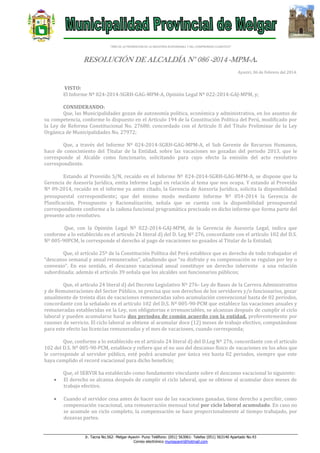 “AÑO DE LA PROMOCION DE LA INDUSTRIA RESPONSABLE Y DEL COMPROMISO CLIMATICO”

RESOLUCIÓN DE ALCALDÍA N° 086 -2014 -MPM-A.
Ayaviri, 06 de Febrero del 2014.

VISTO:
El Informe Nº 024-2014-SGRH-GAG-MPM-A, Opinión Legal Nº 022-2014-GAJ-MPM, y;
CONSIDERANDO:
Que, las Municipalidades gozan de autonomía política, económica y administrativa, en los asuntos de
su competencia, conforme lo dispuesto en el Artículo 194 de la Constitución Política del Perú, modificado por
la Ley de Reforma Constitucional No. 27680; concordado con el Artículo II del Título Preliminar de la Ley
Orgánica de Municipalidades No. 27972;
Que, a través del Informe Nº 024-2014-SGRH-GAG-MPM-A, el Sub Gerente de Recursos Humanos,
hace de conocimiento del Titular de la Entidad, sobre las vacaciones no gozadas del periodo 2013, que le
corresponde al Alcalde como funcionario, solicitando para cuyo efecto la emisión del acto resolutivo
correspondiente.
Estando al Proveído S/N, recaído en el Informe Nº 024-2014-SGRH-GAG-MPM-A, se dispone que la
Gerencia de Asesoría Jurídica, emita Informe Legal en relación al tema que nos ocupa. Y estando al Proveído
Nº 09-2014, recaído en el informe ya antes citado, la Gerencia de Asesoría Jurídica, solicita la disponibilidad
presupuestal correspondiente; que del mismo modo mediante Informe Nº 054-2014 la Gerencia de
Planificación, Presupuesto y Racionalización, señala que se cuenta con la disponibilidad presupuestal
correspondiente conforme a la cadena funcional programática precisado en dicho informe que forma parte del
presente acto resolutivo.
Que, con la Opinión Legal Nº 022-2014-GAJ-MPM, de la Gerencia de Asesoría Legal, indica que
conforme a lo establecido en el articulo 24 literal d) del D. Leg Nº 276, concordante con el artículo 102 del D.S.
Nº 005-90PCM, le corresponde el derecho al pago de vacaciones no gozados al Titular de la Entidad;
Que, el artículo 25º de la Constitución Política del Perú establece que es derecho de todo trabajador el
“descanso semanal y anual remunerados”, añadiendo que “su disfrute y su compensación se regulan por ley o
convenio”. En ese sentido, el descanso vacacional anual constituye un derecho inherente a una relación
subordinada; además el artículo 39 señala que los alcaldes son funcionarios públicos;
Que, el artículo 24 literal d) del Decreto Legislativo Nº 276- Ley de Bases de la Carrera Administrativa
y de Remuneraciones del Sector Público, se precisa que son derechos de los servidores y/o funcionarios, gozar
anualmente de treinta días de vacaciones remuneradas salvo acumulación convencional hasta de 02 periodos,
concordante con la señalado en el artículo 102 del D.S. Nº 005-90-PCM que establece las vacaciones anuales y
remuneradas establecidas en la Ley, son obligatorias e irrenunciables, se alcanzan después de cumplir el ciclo
laboral y pueden acumularse hasta dos periodos de común acuerdo con la entidad, preferentemente por
razones de servicio. El ciclo laboral se obtiene al acumular doce (12) meses de trabajo efectivo, computándose
para este efecto las licencias remuneradas y el mes de vacaciones, cuando corresponda;
Que, conforme a lo establecido en el artículo 24 literal d) del D.Leg Nº 276, concordante con el artículo
102 del D.S. Nº 005-90-PCM, establece y refiere que el no uso del descanso físico de vacaciones en los años que
le corresponde al servidor público, esté podrá acumular por única vez hasta 02 periodos, siempre que este
haya cumplido el record vacacional para dicho beneficio;



Que, el SERVIR ha establecido como fundamento vinculante sobre el descanso vacacional lo siguiente:
El derecho se alcanza después de cumplir el ciclo laboral, que se obtiene al acumular doce meses de
trabajo efectivo.
Cuando el servidor cesa antes de hacer uso de las vacaciones ganadas, tiene derecho a percibir, como
compensación vacacional, una remuneración mensual total por ciclo laboral acumulado. En caso no
se acumule un ciclo completo, la compensación se hace proporcionalmente al tiempo trabajado, por
dozavas partes.

Jr. Tacna No.562- Melgar-Ayaviri- Puno Teléfono: (051) 563061- Telefax (051) 563140 Apartado No.43
Correo electrónico muniayaviri@hotmail.com

 