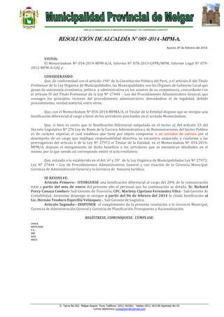 “AÑO DE LA PROMOCION DE LA INDUSTRIA RESPONSABLE Y DEL COMPROMISO CLIMATICO”

RESOLUCIÓN DE ALCALDÍA N° 089 -2014 -MPM-A.
Ayaviri, 07 de Febrero del 2014.

VISTOS:
El Memorándum Nº 054-2014-MPM-A/A, Informe Nº 078-2013-GPPR/MPM, Informe Legal Nº 0792012-MPM-A-GAJ, y:
CONSIDERANDO:
Que, de conformidad con el artículo 194° de la Constitución Política del Perú, y el artículo II del Título
Preliminar de la Ley Orgánica de Municipalidades, las Municipalidades son los Órganos de Gobierno Local que
gozan de autonomía económica, política y administrativa en los asuntos de su competencia, concordante con
el artículo IV del Título Preliminar de la Ley Nº 27444 – Ley del Procedimiento Administrativo General, que
consagra los principios rectores del procedimiento administrativo, denotándose el de legalidad, debido
procedimiento, verdad material, entre otros;
Que, con el Memorándum Nº 054-2014-MPMA/A, el Titular de la Entidad dispone que se otorgue una
bonificación diferencial al cargo a favor de los servidores precisados en el acotado Memorándum.
Que, si bien es cierto que la Bonificación Diferencial estipulada en el inciso a) del artículo 53 del
Decreto Legislativo Nº 276 Ley de Bases de la Carrera Administrativa y de Remuneraciones del Sector Publico
es de carácter especial, el cual establece que tiene por objeto compensar a un servidor de carrera por el
desempeño de un cargo que implique responsabilidad directiva, se encuentra amparado, y conforme a las
prerrogativas del artículo 6 de la Ley Nº 27972 el Titular de la Entidad, en el Memorándum Nº 054-2014MPM/A, dispone el otorgamiento de dicho beneficio a los servidores que se encuentran detallados en el
mismo, por lo que siendo así corresponde emitir el acto resolutivo;
Que, estando a lo establecido en el Art. 6º y 20° de la Ley Orgánica de Municipalidades Ley Nº 27972;
Ley Nº 27444 – Ley de Procedimientos Administrativos General y con visación de la Gerencia Municipal,
Gerencia de Administración General y la Gerencia de Asesoría Jurídica;
SE RESUELVE:
Artículo Primero.- OTORGUESE una bonificación diferencial al cargo del 20% de la remuneración
total a partir del mes de enero del presente año al personal que ha continuación se detalla: Sr. Richard
Percy Canaza Condori- Sub Gerente de Tesorería, CPC. Marleny Cipriana Fernández Vilca - Sub Gerente de
Contabilidad. Asimismo dispongo se otorgue a partir del 06 de febrero del 2014 la citada bonificación al
Lic. Hernán Teodoro Esperilla Velásquez – Sub Gerente de Logística.
Articulo Segundo.- DISPONER el cumplimiento de la presente resolución a la Gerencia Municipal,
Gerencia de Administración General y Gerencia de Planificación, Presupuesto y Racionalización.
REGÍSTRESE, COMUNÍQUESE, CÚMPLASE.
LHH/A
MFHC/GSG
C.C.
GM
GAG
ARCH.

Jr. Tacna No.562- Melgar-Ayaviri- Puno Teléfono: (051) 563061- Telefax (051) 563140 Apartado No.43
Correo electrónico muniayaviri@hotmail.com

 