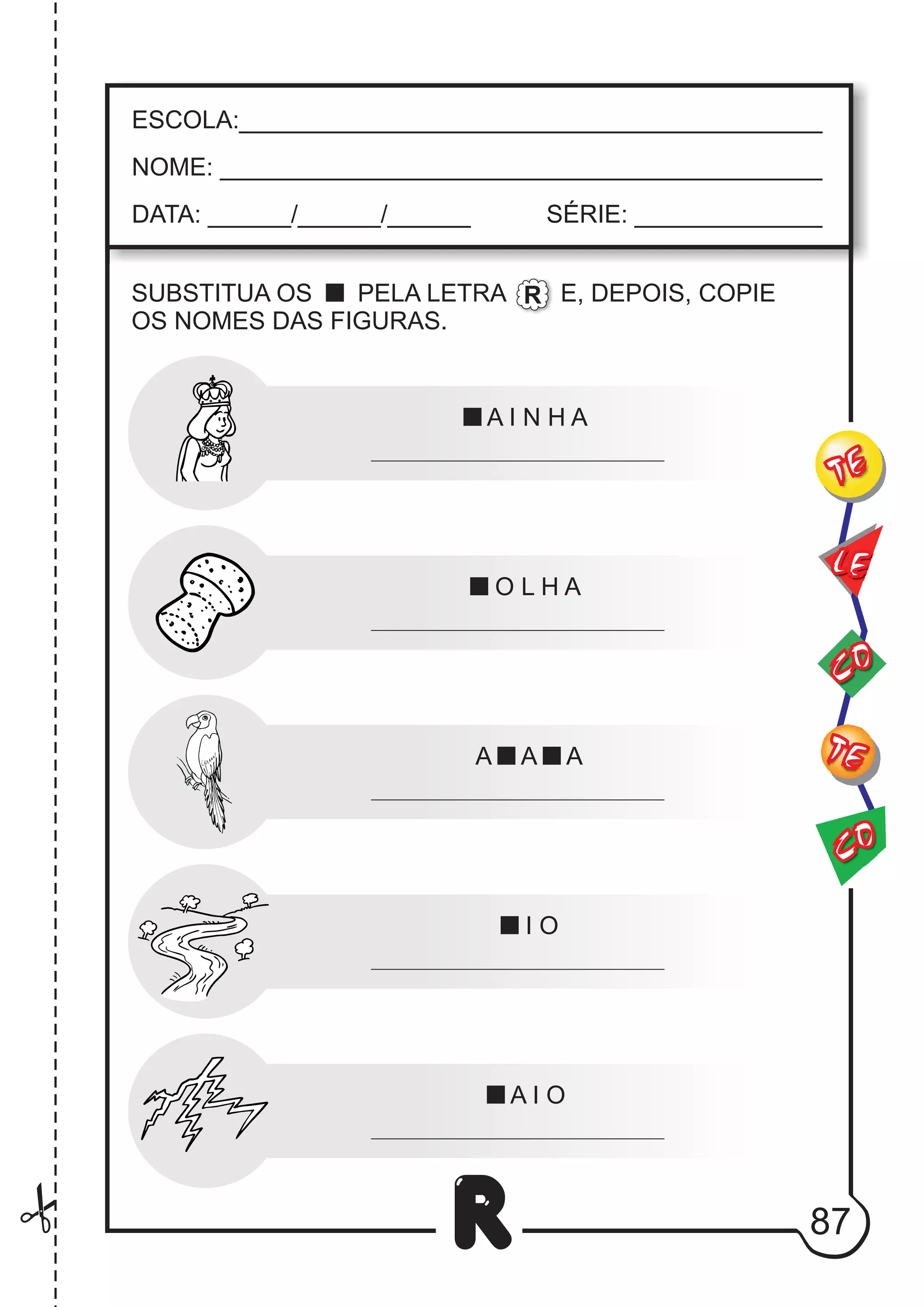 CO
TE
CO
TE
LE
R
ESCOLA:___________________________________________
NOME: ____________________________________________
DATA: ______/______/______ SÉRIE: ______________
A I N H A
O L H A
A A A
I O
A I O
SUBSTITUA OS PELA LETRA E, DEPOIS, COPIE
OS NOMES DAS FIGURAS.
R
87
 