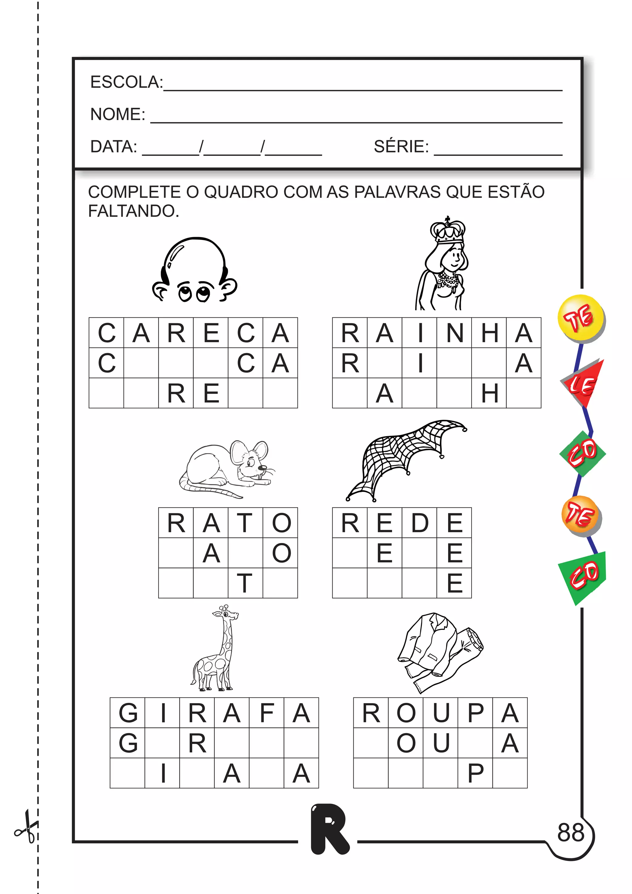 88
R
ESCOLA:___________________________________________
NOME: ____________________________________________
DATA: ______/______/______ SÉRIE: ______________
CO
TE
CO
TE
LE
COMPLETE O QUADRO COM AS PALAVRAS QUE ESTÃO
FALTANDO.
C
C
A A
A
C
C
E
R
R E
R
R
A
A
A
I
I A
H
N
H
G I
O
A
T
F
A
A
R
R
R
R
E
O
D
U A
E
P
O
T
A
G
I A A
O U
P
A
E E
E
R
 