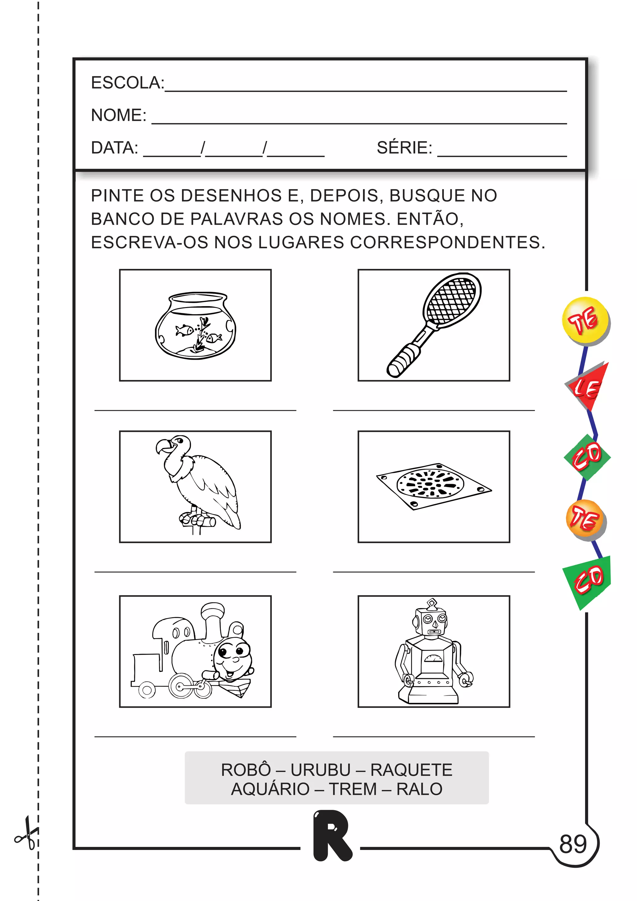 89
R
ESCOLA:___________________________________________
NOME: ____________________________________________
DATA: ______/______/______ SÉRIE: ______________
CO
TE
CO
TE
LE
PINTE OS DESENHOS E, DEPOIS, BUSQUE NO
BANCO DE PALAVRAS OS NOMES. ENTÃO,
ESCREVA-OS NOS LUGARES CORRESPONDENTES.
ROBÔ – URUBU – RAQUETE
AQUÁRIO – TREM – RALO
 