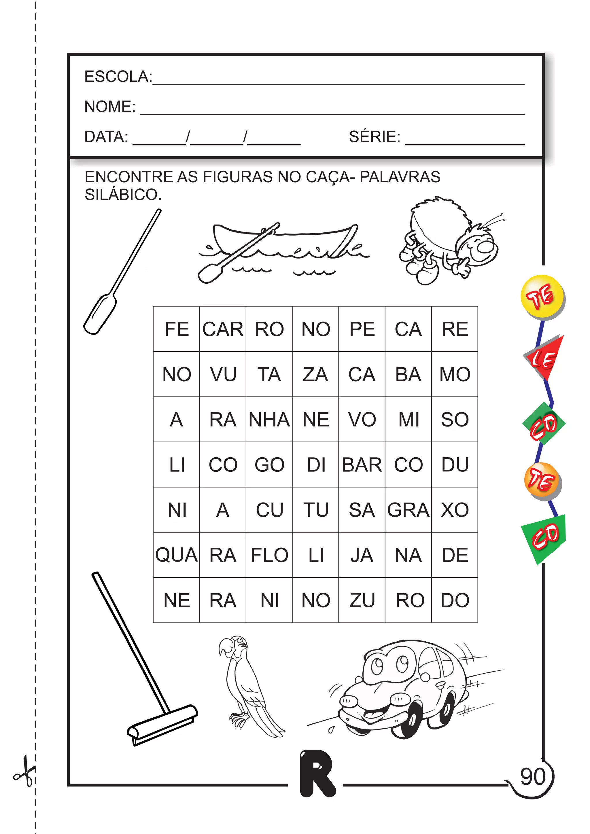 90
R
ESCOLA:___________________________________________
NOME: ____________________________________________
DATA: ______/______/______ SÉRIE: ______________
CO
TE
CO
TE
LE
ENCONTRE AS FIGURAS NO CAÇA- PALAVRAS
SILÁBICO.
FE CAR RO NO PE CA RE
NO VU TA ZA CA BA MO
A RA NHA NE VO MI SO
LI CO GO DI BAR CO DU
A CU TU SA GRA XO
QUA RA FLO LI JA NA DE
NE RA NI NO ZU RO DO
NI
 