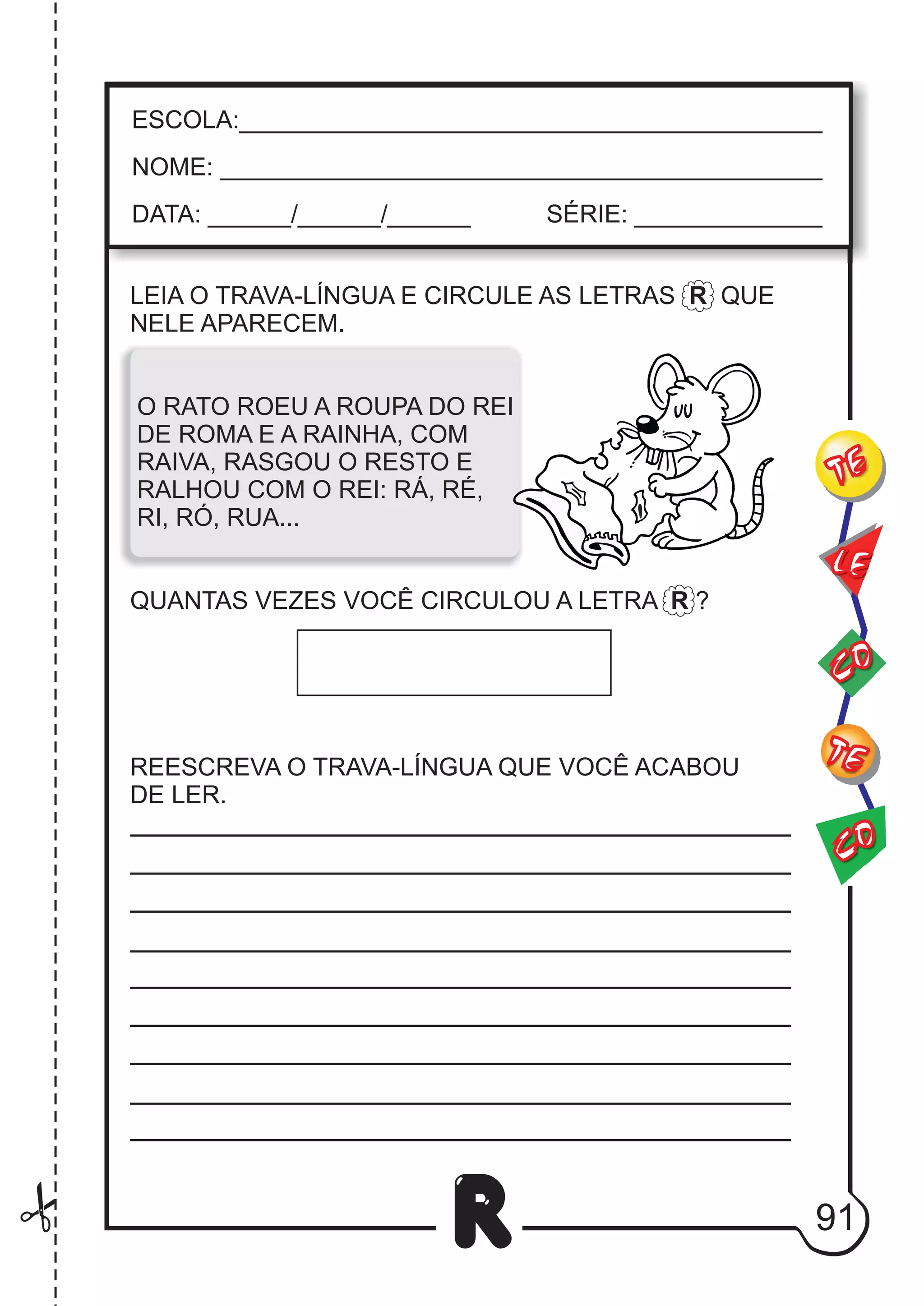 91
R
LEIA O TRAVA-LÍNGUA E CIRCULE AS LETRAS R QUE
NELE APARECEM.
O RATO ROEU A ROUPA DO REI
DE ROMA E A RAINHA, COM
RAIVA, RASGOU O RESTO E
RALHOU COM O REI: RÁ, RÉ,
RI, RÓ, RUA...
QUANTAS VEZES VOCÊ CIRCULOU A LETRA R ?
REESCREVA O TRAVA-LÍNGUA QUE VOCÊ ACABOU
DE LER.
ESCOLA:___________________________________________
NOME: ____________________________________________
DATA: ______/______/______ SÉRIE: ______________
CO
TE
CO
TE
LE
 