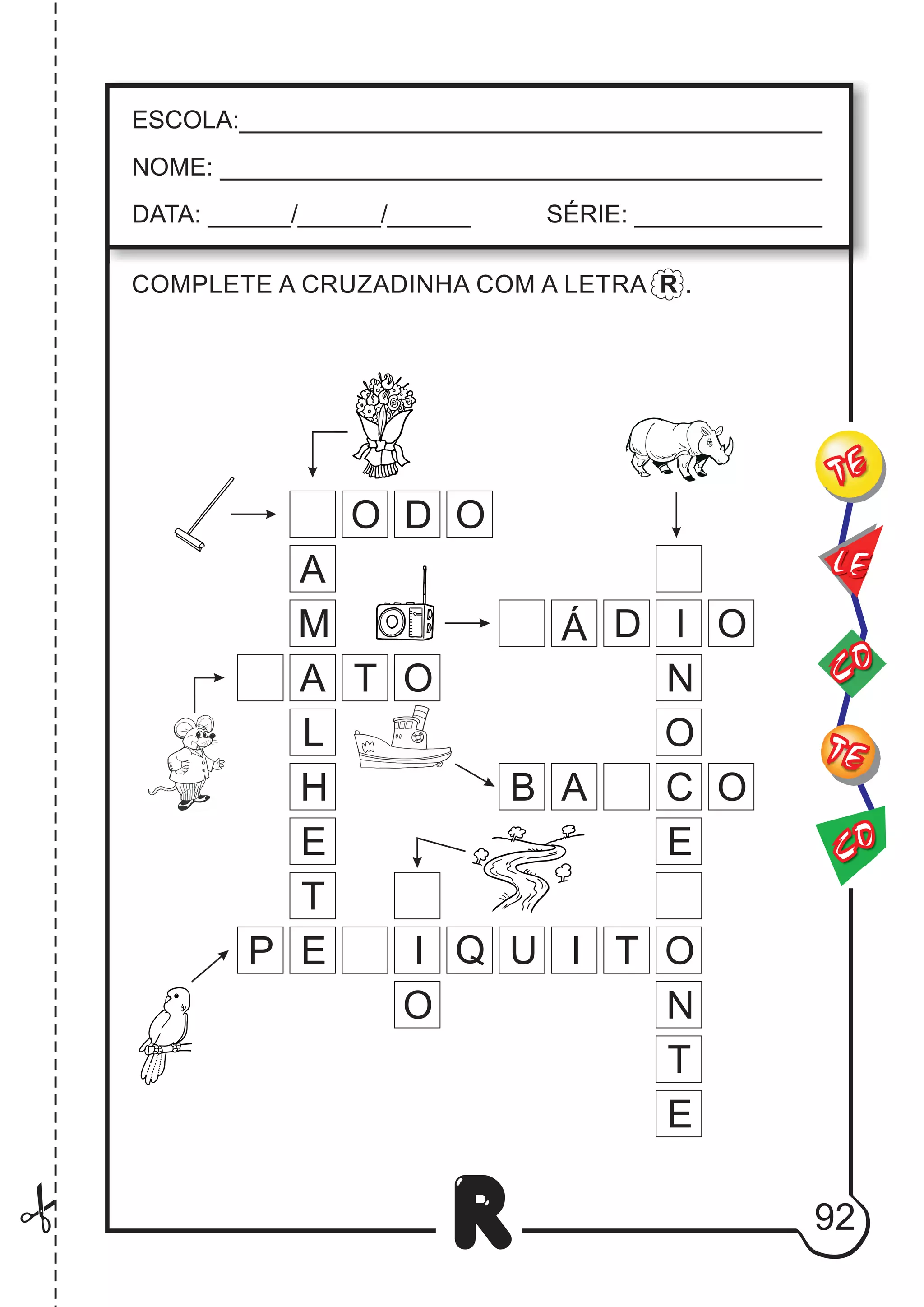 92
R
ESCOLA:___________________________________________
NOME: ____________________________________________
DATA: ______/______/______ SÉRIE: ______________
CO
TE
CO
TE
LE
COMPLETE A CRUZADINHA COM A LETRA R .
I
T
E
A
M
E
T
A
L
H
O
T
P I U
Q O
O N
T
E
I
C
N
O
O
A
B
E
O
Á D
O D O
 