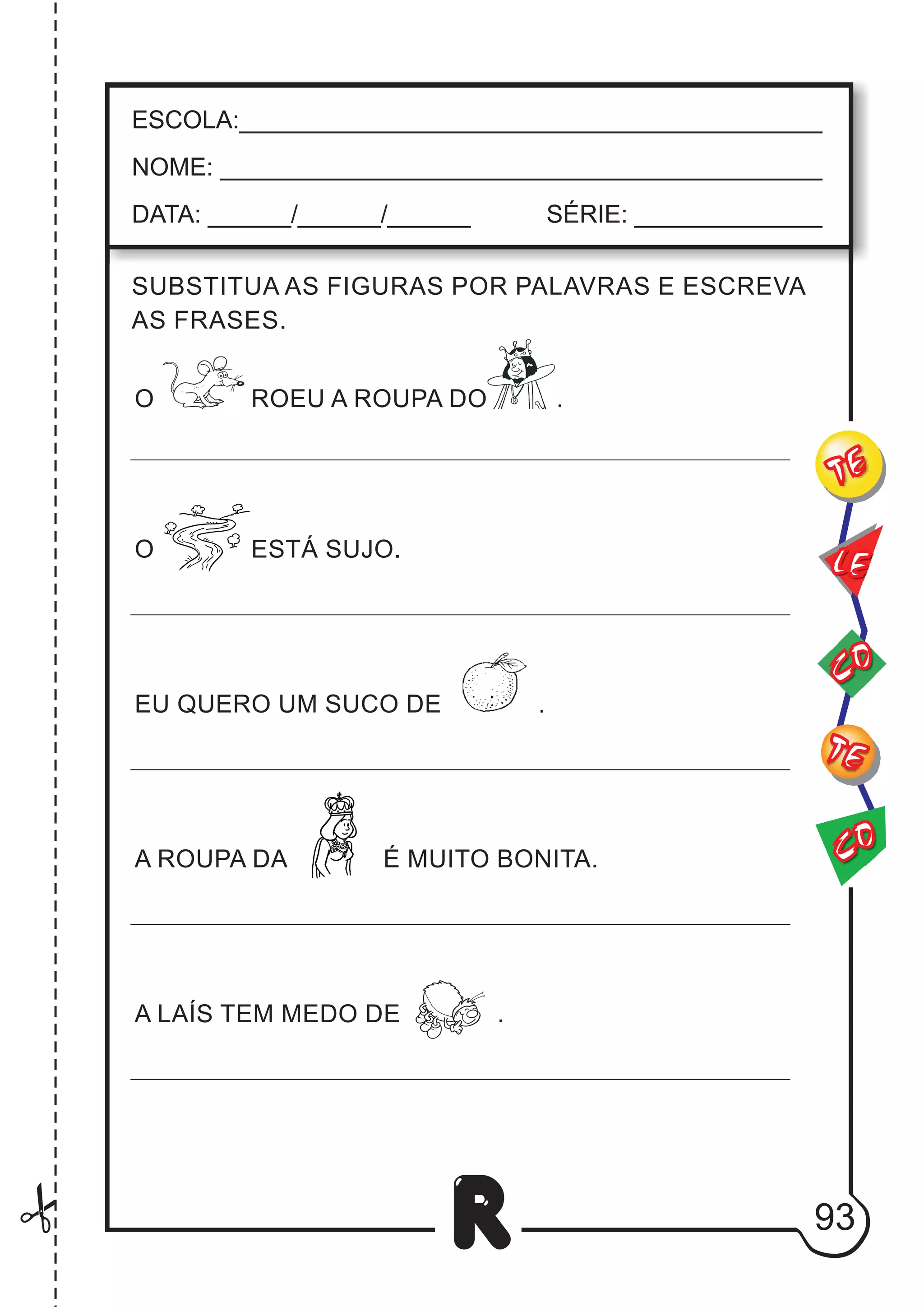 93
R
ESCOLA:___________________________________________
NOME: ____________________________________________
DATA: ______/______/______ SÉRIE: ______________
CO
TE
CO
TE
LE
SUBSTITUA AS FIGURAS POR PALAVRAS E ESCREVA
AS FRASES.
O ROEU A ROUPA DO .
O ESTÁ SUJO.
EU QUERO UM SUCO DE .
A ROUPA DA É MUITO BONITA.
A LAÍS TEM MEDO DE .
 