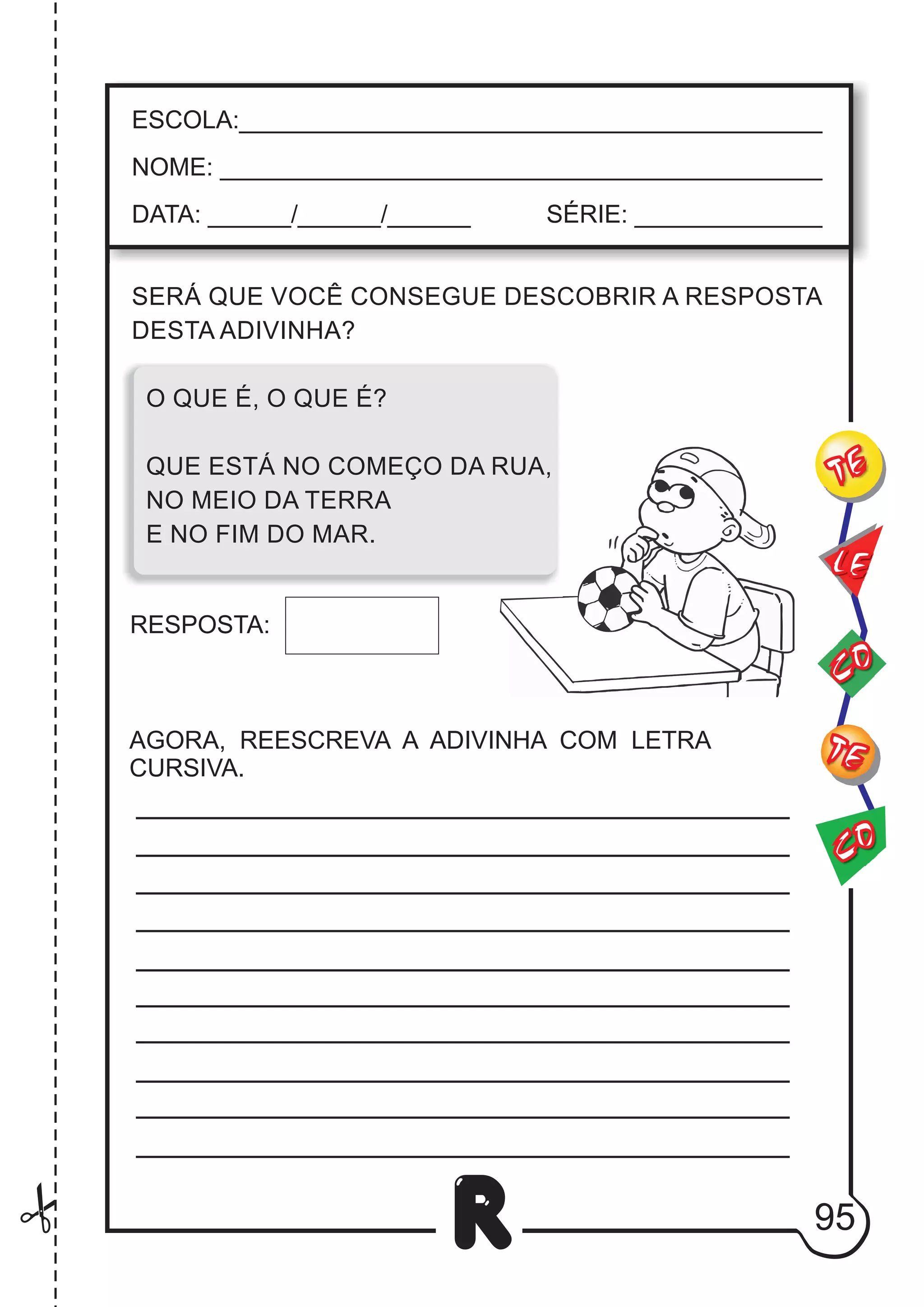 SERÁ QUE VOCÊ CONSEGUE DESCOBRIR A RESPOSTA
DESTA ADIVINHA?
O QUE É, O QUE É?
QUE ESTÁ NO COMEÇO DA RUA,
NO MEIO DA TERRA
E NO FIM DO MAR.
RESPOSTA:
AGORA, REESCREVA A ADIVINHA COM LETRA
CURSIVA.
95
R
ESCOLA:___________________________________________
NOME: ____________________________________________
DATA: ______/______/______ SÉRIE: ______________
CO
TE
CO
TE
LE
 