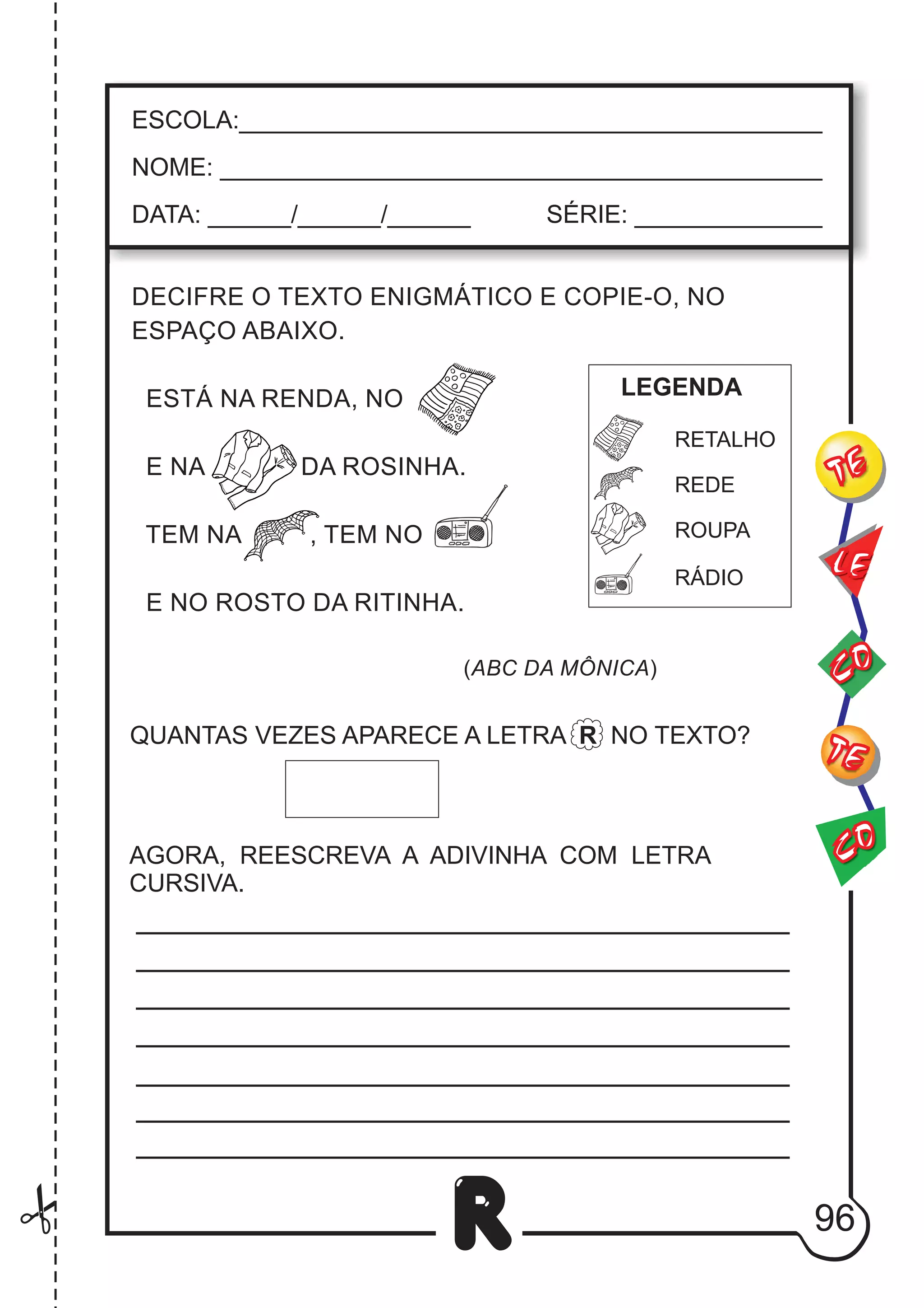 DECIFRE O TEXTO ENIGMÁTICO E COPIE-O, NO
ESPAÇO ABAIXO.
ESTÁ NA RENDA, NO
E NA DA ROSINHA.
TEM NA , TEM NO
E NO ROSTO DA RITINHA.
(ABC DA MÔNICA)
QUANTAS VEZES APARECE A LETRA R NO TEXTO?
AGORA, REESCREVA A ADIVINHA COM LETRA
CURSIVA.
96
R
ESCOLA:___________________________________________
NOME: ____________________________________________
DATA: ______/______/______ SÉRIE: ______________
CO
TE
CO
TE
LE
RETALHO
REDE
RÁDIO
ROUPA
LEGENDA
 
