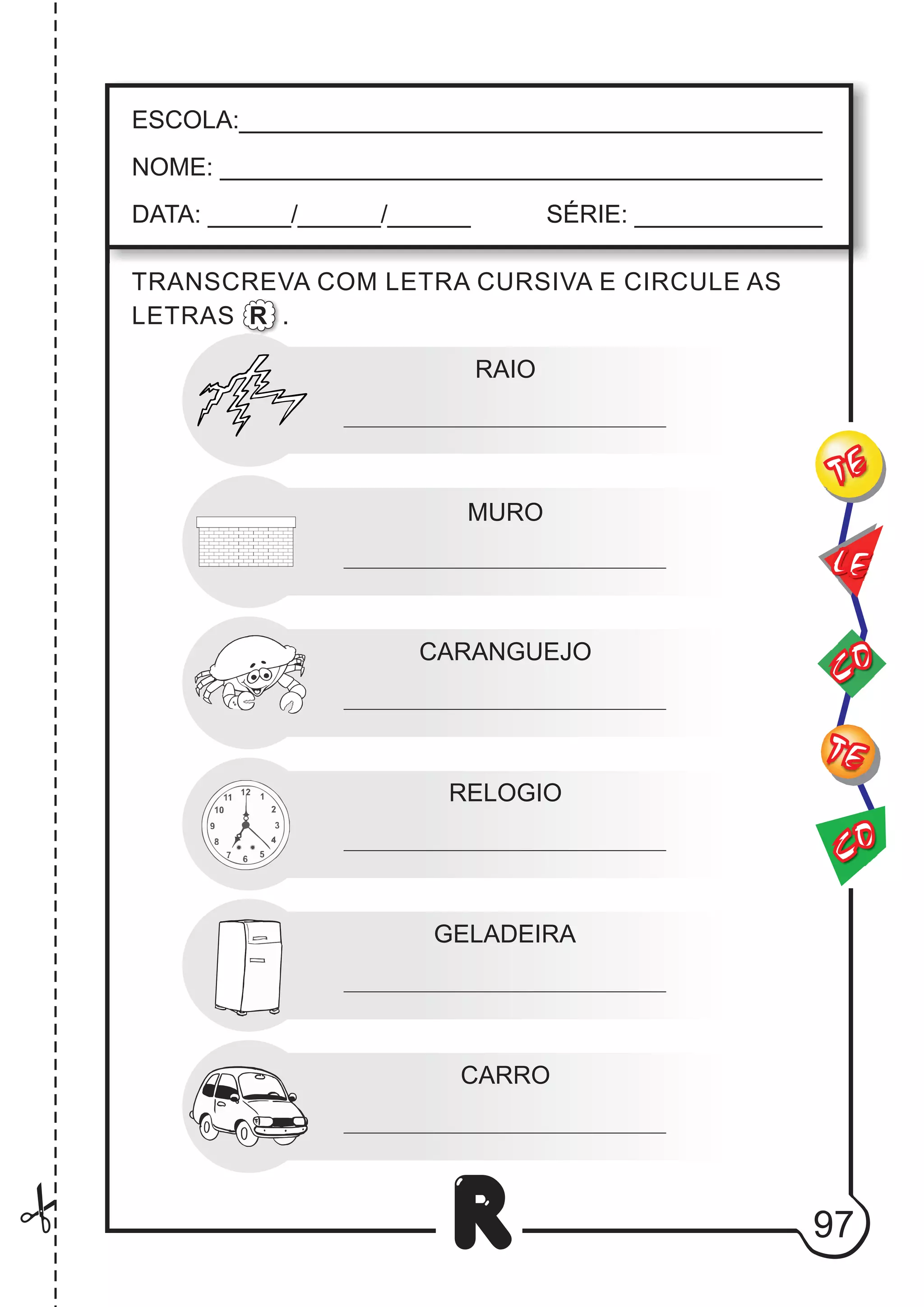 97
R
RAIO
MURO
ESCOLA:___________________________________________
NOME: ____________________________________________
DATA: ______/______/______ SÉRIE: ______________
CO
TE
CO
TE
LE
TRANSCREVA COM LETRA CURSIVA E CIRCULE AS
LETRAS R .
CARANGUEJO
RELOGIO
GELADEIRA
CARRO
 