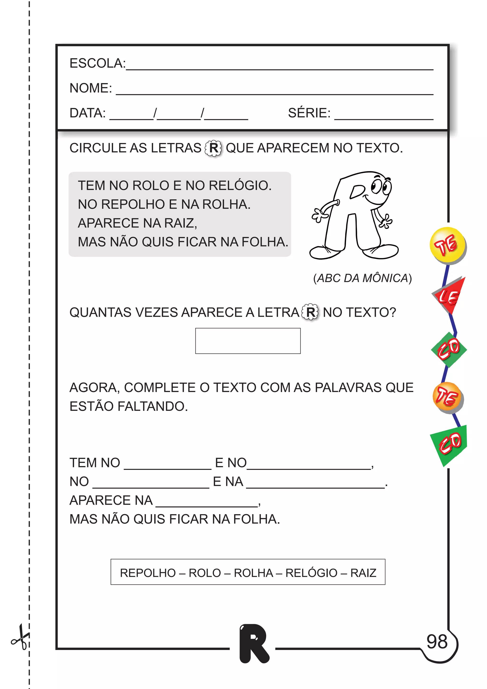 98
R
ESCOLA:___________________________________________
NOME: ____________________________________________
DATA: ______/______/______ SÉRIE: ______________
CO
TE
CO
TE
LE
REPOLHO – ROLO – ROLHA – RELÓGIO – RAIZ
CIRCULE AS LETRAS R QUE APARECEM NO TEXTO.
TEM NO ROLO E NO RELÓGIO.
NO REPOLHO E NA ROLHA.
APARECE NA RAIZ,
MAS NÃO QUIS FICAR NA FOLHA.
QUANTAS VEZES APARECE A LETRA R NO TEXTO?
AGORA, COMPLETE O TEXTO COM AS PALAVRAS QUE
ESTÃO FALTANDO.
TEM NO ____________ E NO_________________,
NO ________________ E NA ___________________.
APARECE NA ______________,
MAS NÃO QUIS FICAR NA FOLHA.
(ABC DA MÔNICA)
 