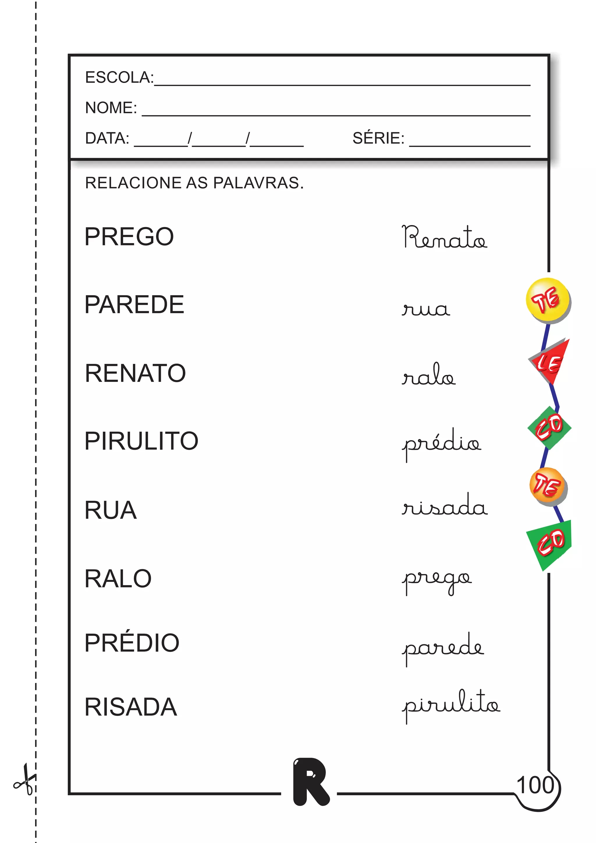 100
R
RELACIONE AS PALAVRAS.
ESCOLA:___________________________________________
NOME: ____________________________________________
DATA: ______/______/______ SÉRIE: ______________
CO
TE
CO
TE
LE
PREGO
PAREDE
RENATO
PIRULITO
RUA
RALO
PRÉDIO
RISADA
Renato
rua
ralo
prédio
risada
prego
parede
pirulito
 