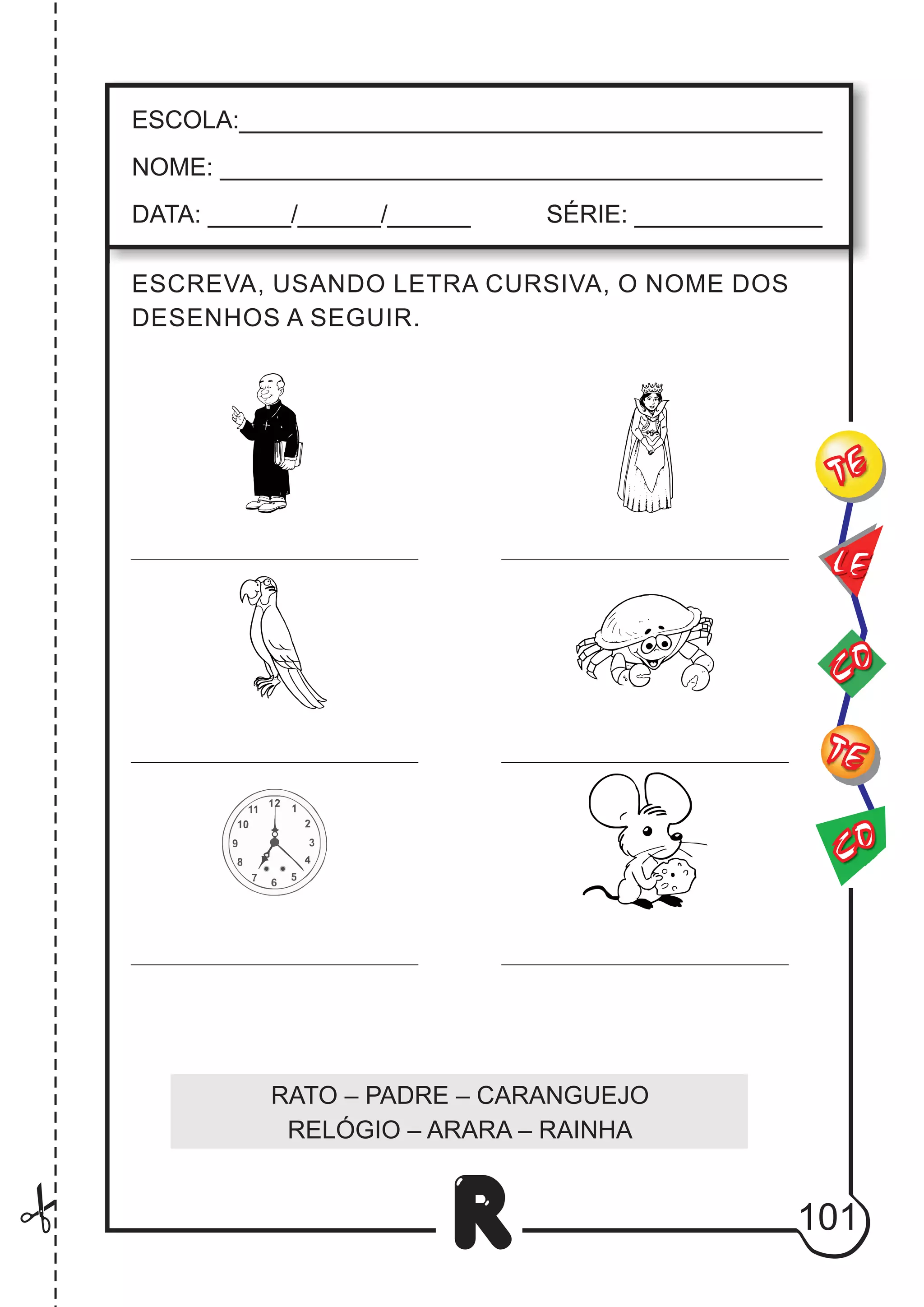 101
R
ESCREVA, USANDO LETRA CURSIVA, O NOME DOS
DESENHOS A SEGUIR.
ESCOLA:___________________________________________
NOME: ____________________________________________
DATA: ______/______/______ SÉRIE: ______________
CO
TE
CO
TE
LE
RATO – PADRE – CARANGUEJO
RELÓGIO – ARARA – RAINHA
 
