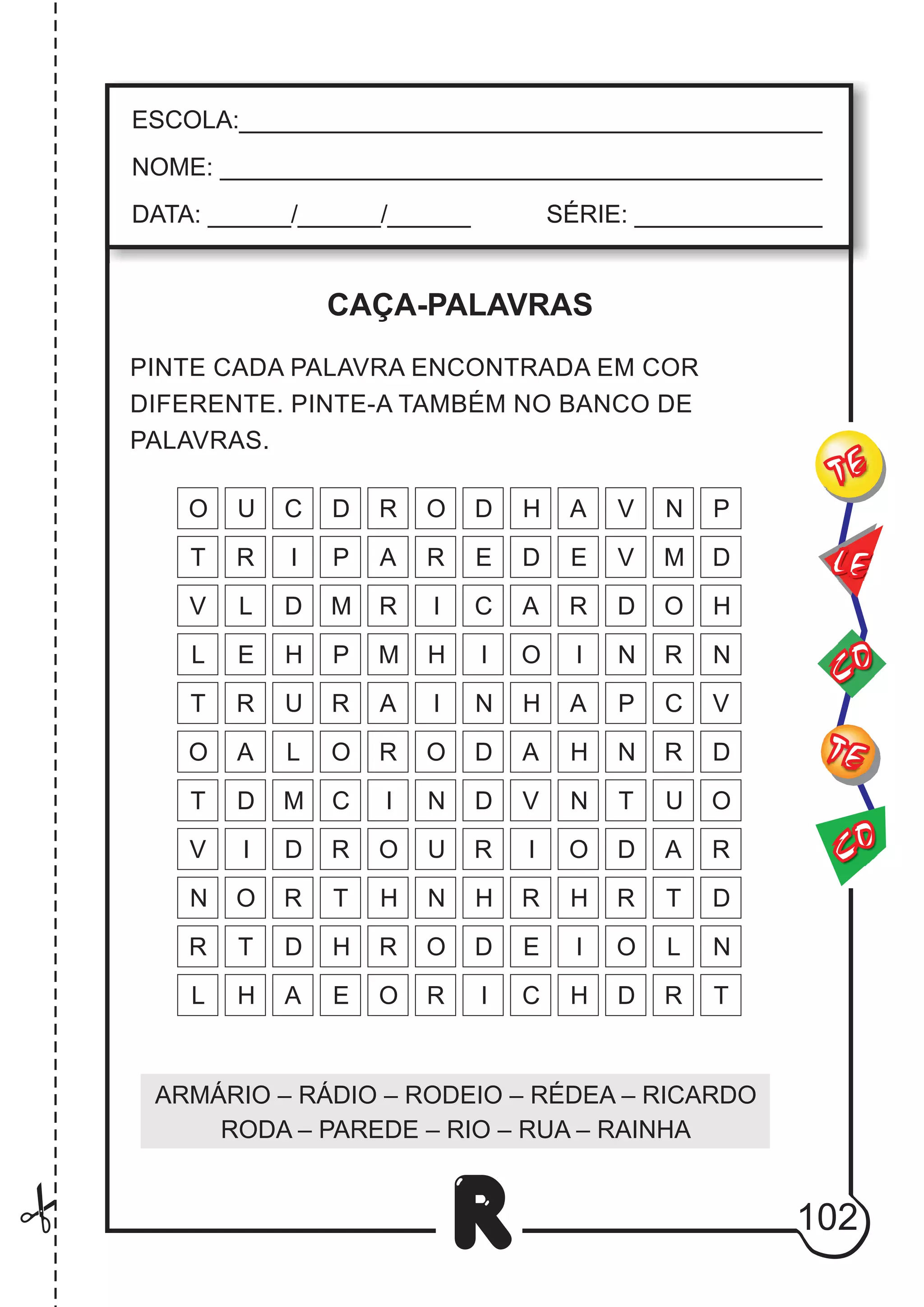 102
R
ESCOLA:___________________________________________
NOME: ____________________________________________
DATA: ______/______/______ SÉRIE: ______________
CO
TE
CO
TE
LE
PINTE CADA PALAVRA ENCONTRADA EM COR
DIFERENTE. PINTE-A TAMBÉM NO BANCO DE
PALAVRAS.
ARMÁRIO – RÁDIO – RODEIO – RÉDEA – RICARDO
RODA – PAREDE – RIO – RUA – RAINHA
L
O
V
A
E
C
D
N
T
M
U
A
R
R
M
A
R
I
O
R I N
H
H A
O
I
R
R
A
I
D
O
R
U
A
R O D I O
R E E
D
P
I A R O
C
O D A
D
O
D
L
A
N
I
E
D
O
E
N
O
R
O
O I
I
I
R
R
D
D N
N
H
H
H
T
T
V
V
C
C
L
U
M V
P
P
D
D
N
H
P
N
U
T
C
H D
R
R
R
R R
T
N
T
O
D
M
T
R
H
D
R
L
T
H
D
V
V
L
N
H
H
H
CAÇA-PALAVRAS
 