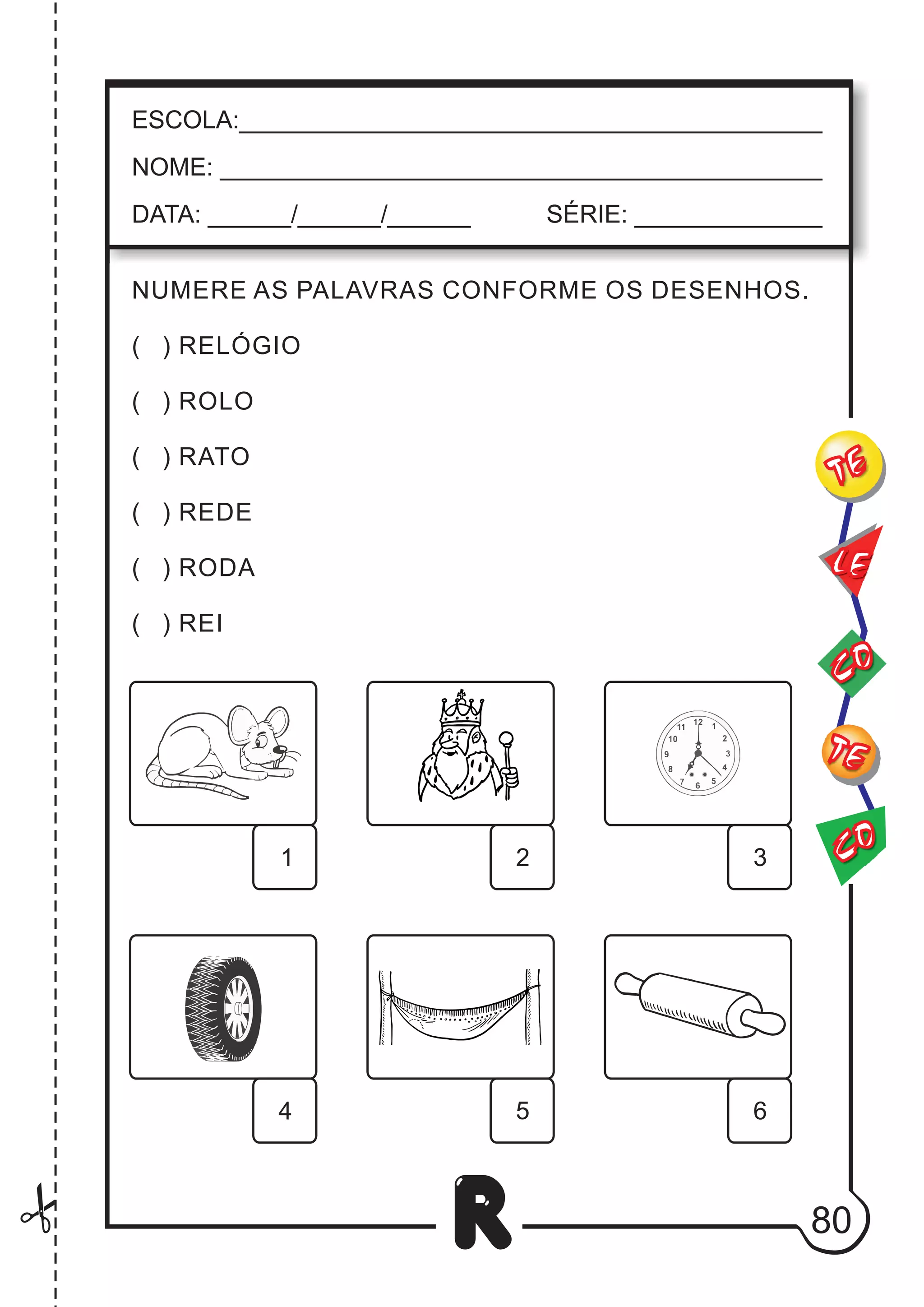 80
R
ESCOLA:___________________________________________
NOME: ____________________________________________
DATA: ______/______/______ SÉRIE: ______________
CO
TE
CO
TE
LE
NUMERE AS PALAVRAS CONFORME OS DESENHOS.
( ) RELÓGIO
( ) ROLO
( ) RATO
( ) REDE
( ) RODA
( ) REI
6
5
4
3
2
1
 