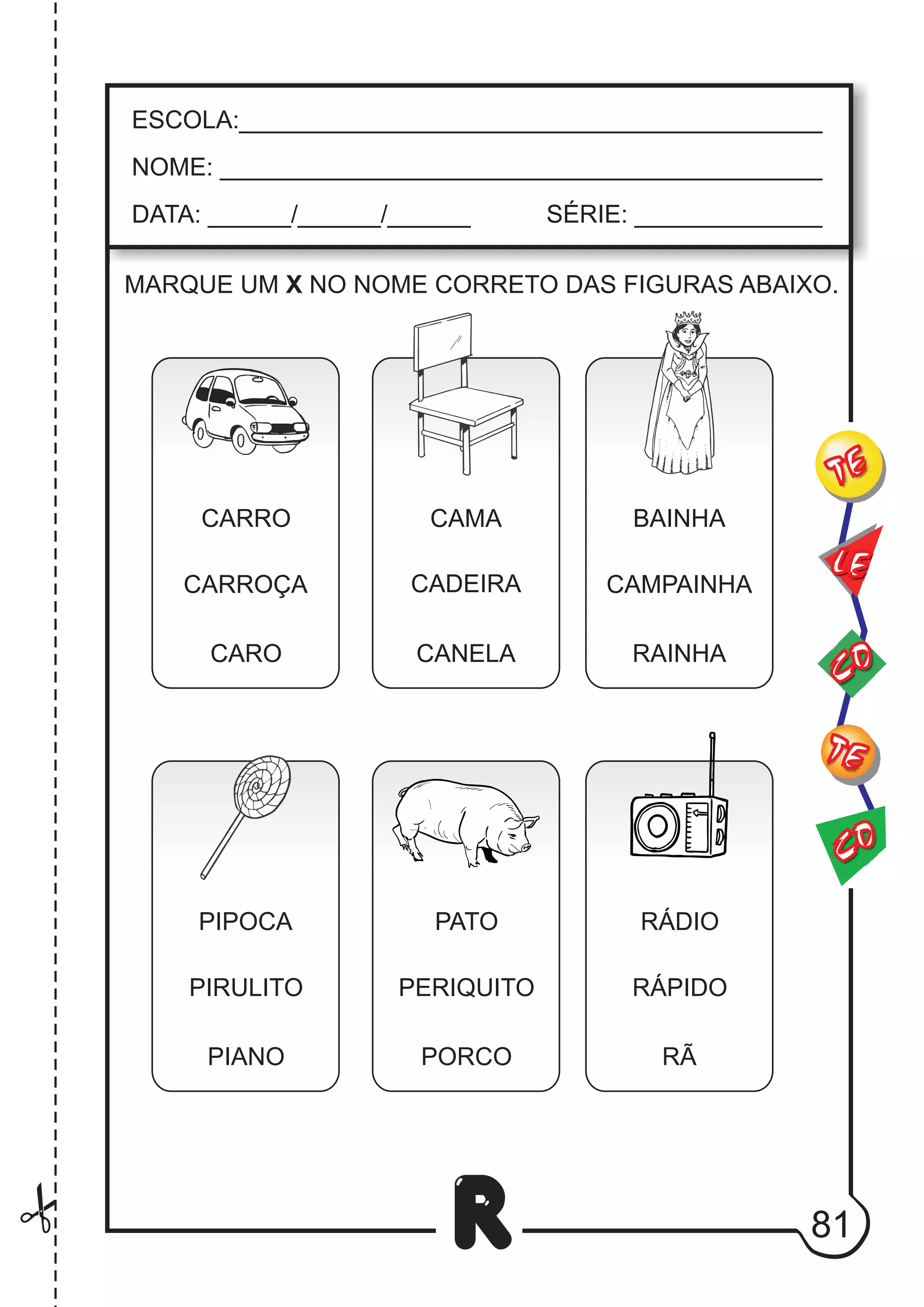 81
R
ESCOLA:___________________________________________
NOME: ____________________________________________
DATA: ______/______/______ SÉRIE: ______________
CO
TE
CO
TE
LE
MARQUE UM X NO NOME CORRETO DAS FIGURAS ABAIXO.
CARRO
CARROÇA
CARO
CAMA
CADEIRA
CANELA
BAINHA
CAMPAINHA
RAINHA
PIPOCA
PIRULITO
PIANO
PATO
PERIQUITO
PORCO
RÁDIO
RÁPIDO
RÃ
 