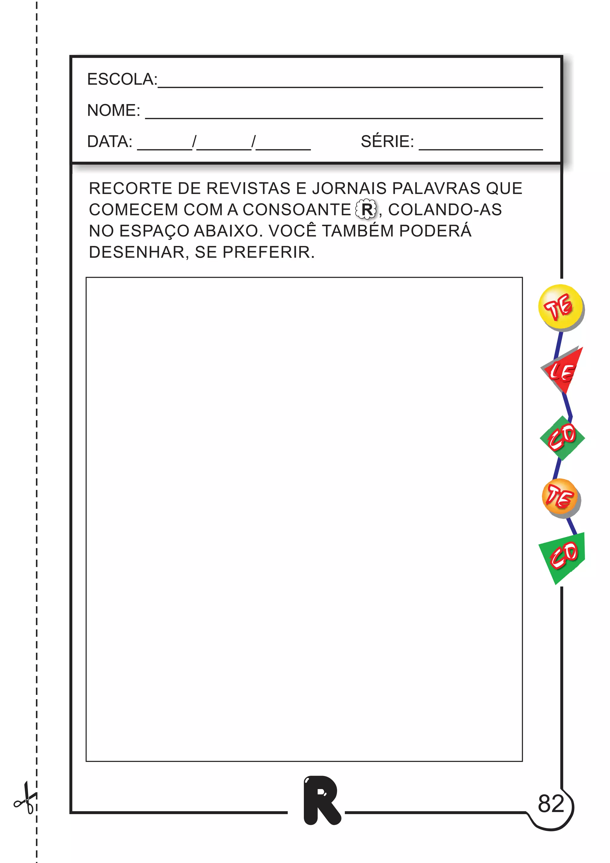 82
R
CO
TE
CO
TE
LE
ESCOLA:___________________________________________
NOME: ____________________________________________
DATA: ______/______/______ SÉRIE: ______________
RECORTE DE REVISTAS E JORNAIS PALAVRAS QUE
COMECEM COM A CONSOANTE R , COLANDO-AS
NO ESPAÇO ABAIXO. VOCÊ TAMBÉM PODERÁ
DESENHAR, SE PREFERIR.
 