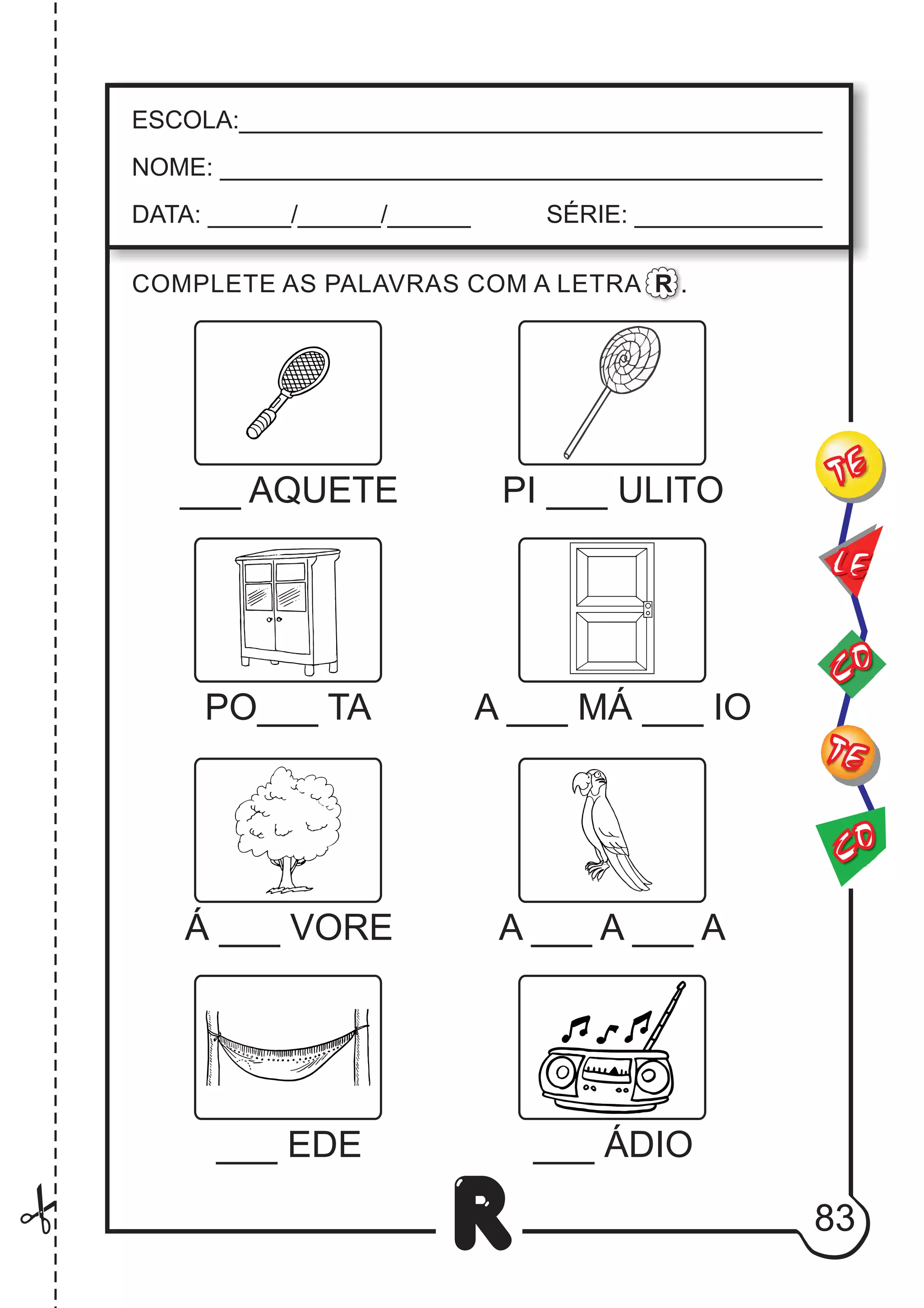 83
R
ESCOLA:___________________________________________
NOME: ____________________________________________
DATA: ______/______/______ SÉRIE: ______________
___ AQUETE
COMPLETE AS PALAVRAS COM A LETRA R .
PI ___ ULITO
PO___ TA A ___ MÁ ___ IO
Á ___ VORE A ___ A A
___
___ ÁDIO
___ EDE
CO
TE
CO
TE
LE
 
