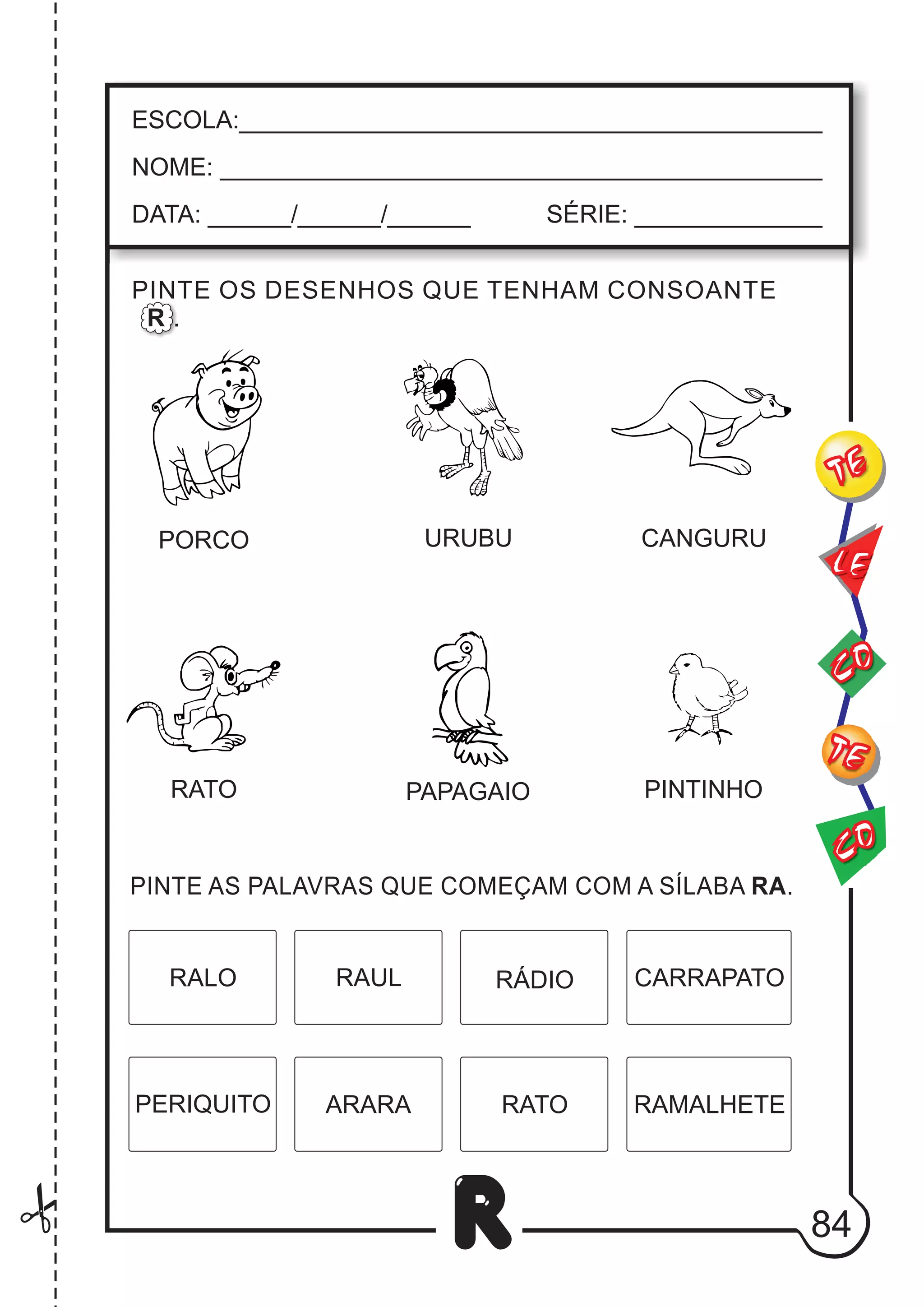 84
R
RALO CARRAPATO
RAUL RÁDIO
PERIQUITO ARARA RAMALHETE
RATO
ESCOLA:___________________________________________
NOME: ____________________________________________
DATA: ______/______/______ SÉRIE: ______________
CO
TE
CO
TE
LE
PINTE OS DESENHOS QUE TENHAM CONSOANTE
R .
PORCO URUBU
RATO
CANGURU
PAPAGAIO PINTINHO
PINTE AS PALAVRAS QUE COMEÇAM COM A SÍLABA RA.
 