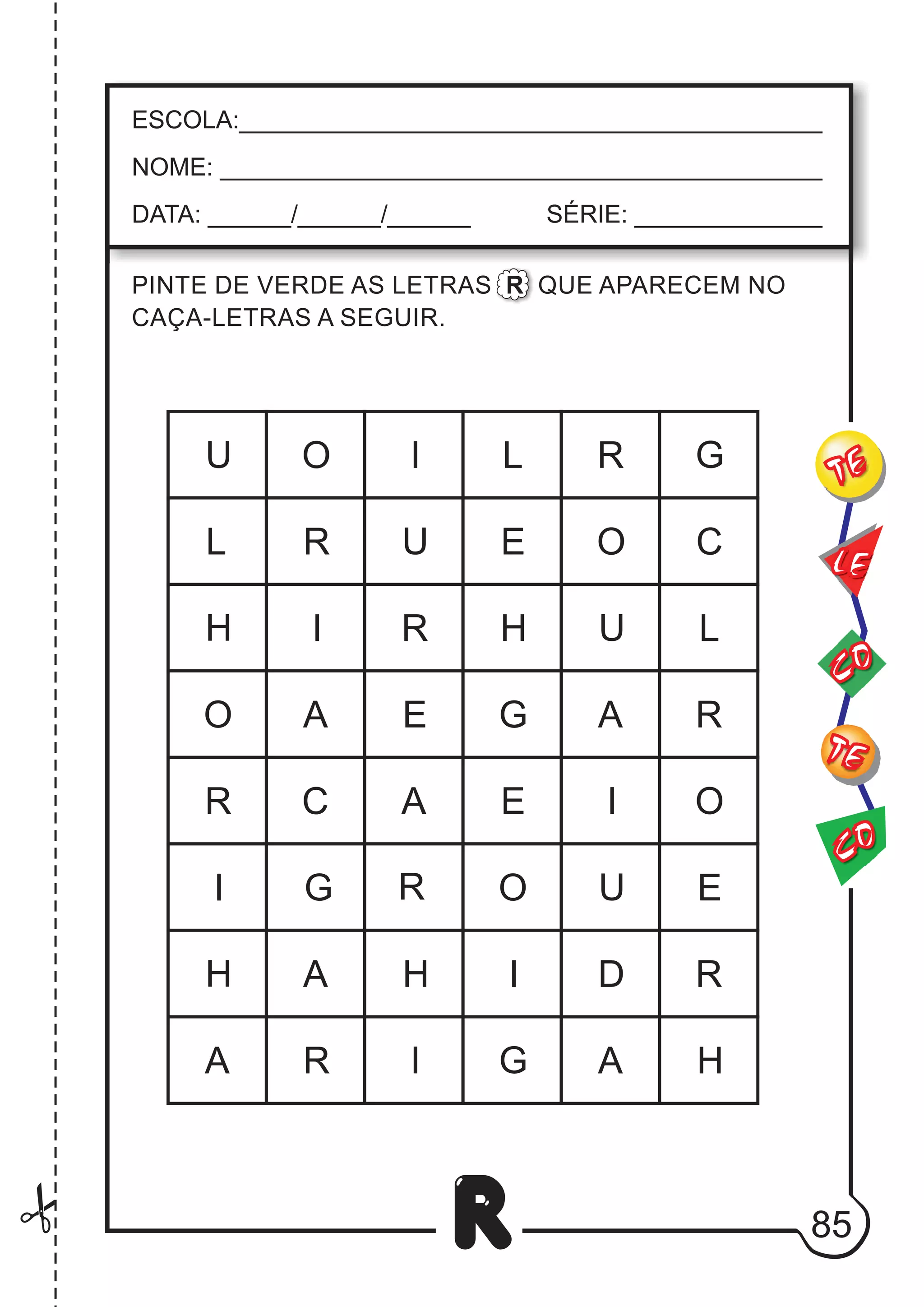 85
R
ESCOLA:___________________________________________
NOME: ____________________________________________
DATA: ______/______/______ SÉRIE: ______________
CO
TE
CO
TE
LE
PINTE DE VERDE AS LETRAS R QUE APARECEM NO
CAÇA-LETRAS A SEGUIR.
H
A
A
O
O
C
I
C
U
R
I
U
H
R
H
L
E
G A
A
O
U
U
H
I
I
I
I
G
E
O
A
A
G
R
E
R
R
G
O
E
L
D
H
R
R
R
L
 