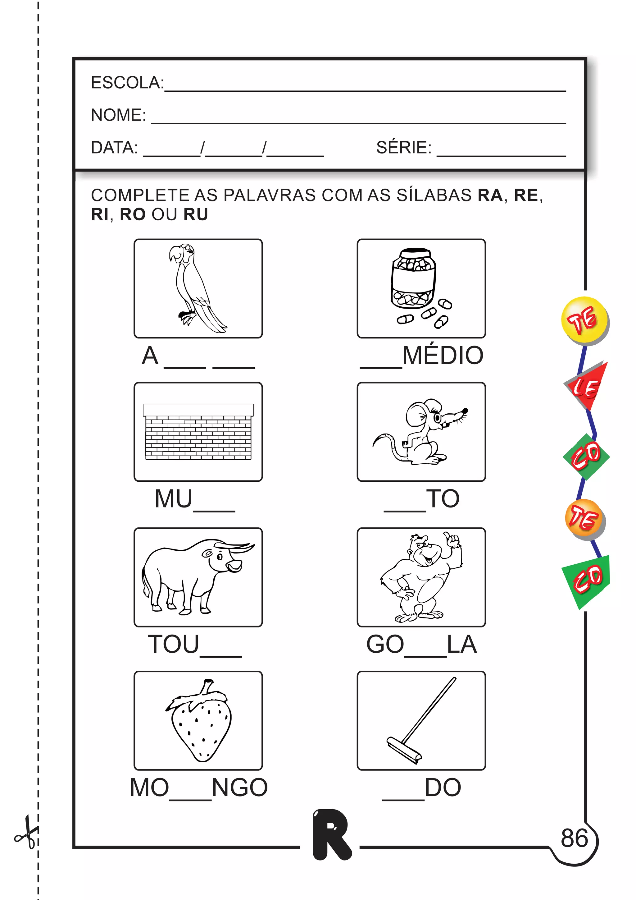 86
R
ESCOLA:___________________________________________
NOME: ____________________________________________
DATA: ______/______/______ SÉRIE: ______________
A ___
___
COMPLETE AS PALAVRAS COM AS SÍLABAS RA, RE,
RI, RO OU RU
___MÉDIO
MU___ ___TO
TOU___ GO___LA
___DO
MO___NGO
CO
TE
CO
TE
LE
 