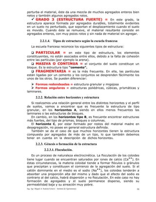 Ing. Agr. Miguel A. Scalone Echave – Instituto de Agrimensura 16
perturba el material, éste da una mezcla de muchos agregados enteros bien
netos y también algunos agregados rotos.
GRADO 3 (ESTRUCTURA FUERTE) = En este grado, la
estructura aparece formada por agregados durables, totalmente evidentes
en un suelo no perturbado, que soportan el desplazamiento cuando el suelo
es movido. Cuando éste se remueve, el material resultante consiste en
agregados enteros, con muy pocos rotos y sin nada de material sin agregar.
2.2.1.4. Tipos de estructura según la escuela francesa
La escuela francesa reconoce los siguientes tipos de estructura:
PARTICULAR = en este tipo de estructura, los elementos
constituyentes, no están asociados entre ellos, debido a la falta de cohesión
entre las partículas (por ejemplo la arena).
MASIVA O CONTINUA = el conjunto del suelo constituye un
bloque. Es la estructura tipo “cemento”.
FRAGMENTARIA = es la más frecuente. En ella, las partículas
están ligadas por un cemento y los conjuntos se desprenden fácilmente los
unos de los otros. Se pueden diferenciar:
Formas redondeadas = estructura granular y migajosa
Formas angulares = estructuras poliédricas, cúbicas, prismáticas y
laminares.
2.2.2. Relación entre horizontes y estructura
Si realizamos una relación general entre los distintos horizontes y el perfil
de suelos, vamos a encontrar que es frecuente la estructura de tipo
granular, en los horizontes A, siendo en ellos menos frecuentes las
laminares o las estructuras de bloques.
En cambio, en los horizontes tipo B, es frecuente encontrar estructuras
más fuertes, del tipo de prismas, bloques o columnas.
El horizonte C, por estar formado por restos del material madre en
desagregación, no posee en general estructura definida.
También se da el caso de que muchos horizontes tienen la estructura
compuesta por agregados de más de un tipo, lo que también debemos
tener en cuenta en la descripción de dichos horizontes.
2.2.3. Génesis o formación de la estructura
2.2.3.1. Floculación.
Es un proceso de naturaleza electrocinética. La floculación de los coloides
tiene lugar cuando se encuentran saturados por iones de calcio (Ca
++
). En
éstas circunstancias, la materia coloidal tiende a formar flóculos o gránulos
que precipitan y constituyen el comienzo de la agregación del suelo. Si el
catión dominante en el medio es el sodio (Na
++
), los coloides tenderán a
absorber una proporción alta del mismo y dado que el efecto del sodio es
contrario al del calcio, habrá dispersión y no floculación. En este caso no hay
formación de agregados y el suelo permanece disperso, siendo su
permeabilidad baja y su aireación muy pobre.
 