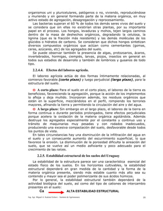 Ing. Agr. Miguel A. Scalone Echave – Instituto de Agrimensura 18
organismos uni y pluricelulares, patógenos o no, viviendo, reproduciéndose
y muriendo y en general formando parte de la materia orgánica, en muy
activo estado de agregación, desagregación y reprocesamiento.
Las bacterias superan el 60 % de todos los demás seres vivos del suelo y
se considera que sin ellas no existirían otras plantas, por su importante
papel en el proceso. Los hongos, levaduras y mohos, tejen largos caminos
dentro de la masa de deshechos orgánicos, degradando la celulosa, la
lignina (que es la fracción más resistente) y las demás moléculas de los
glúcidos o hidratos de carbono. Se consideran que dichos hongos sintetizan
diversos compuestos orgánicos que actúan como cementantes (gomas,
ceras, azúcares, etc) de los agregados del suelo.
Se puede observar también la presencia de algas, protozoarios, ácaros,
invertebrados, hormigas, ciempiés, larvas, piojos, insectos en general en
todos sus estadios de desarrollo y también de lombrices y gusanos de todo
tipo.
2.2.4.4. Efectos del laboreo agrícola.
El laboreo agrícola actúa de dos formas íntimamente relacionadas, al
comienzo favorable (corto plazo) y luego perjudicial (largo plazo), para la
estructura del suelo.
o A corto plazo: Para el suelo en el corto plazo, el laboreo de la tierra es
beneficioso, favoreciendo la agregación, porque la acción de los implementos
lo afloja y deja mullido. Incorporan además, los residuos orgánicos que
están en la superficie, mezclándolos en el perfil, rompiendo los terrones
mayores, afinando la tierra y permitiendo la circulación del aire y del agua.
o A largo plazo: Sin embargo en el largo plazo, el laboreo de la tierra en
forma continua o durante períodos prolongados, tiene efectos perjudiciales
porque acelera la oxidación de la materia orgánica agotándola. Además
destruye los agregados especialmente por el constante y continuo uso y
tránsito de maquinarias muy pesadas y con rodados inadecuados,
produciendo una excesiva compactación del suelo, desfavorable desde todos
los puntos de vista.
En tales circunstancias hay una disminución de la infiltración del agua en
el suelo y un consecuente aumento del escurrimiento superficial, lo que
favorece la erosión. La disminución de la porosidad dificulta la aireación del
suelo, que se vuelve así un medio asfixiante y poco adecuado para el
crecimiento de las raíces.
2.2.5. Estabilidad estructural de los suelos del Uruguay
La estabilidad de la estructura parece ser una característica esencial del
estado físico de los suelos. En los horizontes cultivables, la estabilidad
estructural dependerá en gran medida de la cantidad y la forma de la
materia orgánica presente, siendo más estable cuanto más alto sea su
contenido y mayor sea el poder polimerizante de sus ácidos húmicos.
Por lo general, la estabilidad estructural también dependerá de la
actividad biológica del suelo, así como del tipo de cationes de intercambio
presentes en el suelo:
Ca ALTA ESTABILIDAD ESTRUCTURAL
 