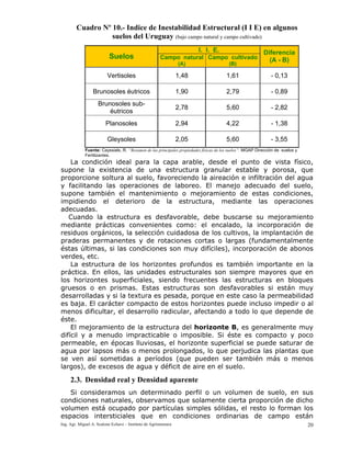 Ing. Agr. Miguel A. Scalone Echave – Instituto de Agrimensura 20
Cuadro Nº 10.- Indice de Inestabilidad Estructural (I I E) en algunos
suelos del Uruguay (bajo campo natural y campo cultivado)
I. I. E.
Suelos Campo natural
(A)
Campo cultivado
(B)
Diferencia
(A - B)
Vertisoles 1,48 1,61 - 0,13
Brunosoles éutricos 1,90 2,79 - 0,89
Brunosoles sub-
éutricos
2,78 5,60 - 2,82
Planosoles 2,94 4,22 - 1,38
Gleysoles 2,05 5,60 - 3,55
Fuente: Cayssials, R. “Resumen de las principales propiedades físicas de los suelos”. MGAP Dirección de suelos y
Fertilizantes.
La condición ideal para la capa arable, desde el punto de vista físico,
supone la existencia de una estructura granular estable y porosa, que
proporcione soltura al suelo, favoreciendo la aireación e infiltración del agua
y facilitando las operaciones de laboreo. El manejo adecuado del suelo,
supone también el mantenimiento o mejoramiento de estas condiciones,
impidiendo el deterioro de la estructura, mediante las operaciones
adecuadas.
Cuando la estructura es desfavorable, debe buscarse su mejoramiento
mediante prácticas convenientes como: el encalado, la incorporación de
residuos orgánicos, la selección cuidadosa de los cultivos, la implantación de
praderas permanentes y de rotaciones cortas o largas (fundamentalmente
éstas últimas, si las condiciones son muy difíciles), incorporación de abonos
verdes, etc.
La estructura de los horizontes profundos es también importante en la
práctica. En ellos, las unidades estructurales son siempre mayores que en
los horizontes superficiales, siendo frecuentes las estructuras en bloques
gruesos o en prismas. Estas estructuras son desfavorables si están muy
desarrolladas y si la textura es pesada, porque en este caso la permeabilidad
es baja. El carácter compacto de estos horizontes puede incluso impedir o al
menos dificultar, el desarrollo radicular, afectando a todo lo que depende de
éste.
El mejoramiento de la estructura del horizonte B, es generalmente muy
difícil y a menudo impracticable o imposible. Si éste es compacto y poco
permeable, en épocas lluviosas, el horizonte superficial se puede saturar de
agua por lapsos más o menos prolongados, lo que perjudica las plantas que
se ven así sometidas a períodos (que pueden ser también más o menos
largos), de excesos de agua y déficit de aire en el suelo.
2.3. Densidad real y Densidad aparente
Si consideramos un determinado perfil o un volumen de suelo, en sus
condiciones naturales, observamos que solamente cierta proporción de dicho
volumen está ocupado por partículas simples sólidas, el resto lo forman los
espacios intersticiales que en condiciones ordinarias de campo están
 