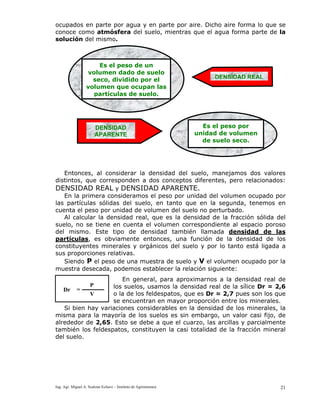 Ing. Agr. Miguel A. Scalone Echave – Instituto de Agrimensura 21
ocupados en parte por agua y en parte por aire. Dicho aire forma lo que se
conoce como atmósfera del suelo, mientras que el agua forma parte de la
solución del mismo.
Entonces, al considerar la densidad del suelo, manejamos dos valores
distintos, que corresponden a dos conceptos diferentes, pero relacionados:
DENSIDAD REAL y DENSIDAD APARENTE.
En la primera consideramos el peso por unidad del volumen ocupado por
las partículas sólidas del suelo, en tanto que en la segunda, tenemos en
cuenta el peso por unidad de volumen del suelo no perturbado.
Al calcular la densidad real, que es la densidad de la fracción sólida del
suelo, no se tiene en cuenta el volumen correspondiente al espacio poroso
del mismo. Este tipo de densidad también llamada densidad de las
partículas, es obviamente entonces, una función de la densidad de los
constituyentes minerales y orgánicos del suelo y por lo tanto está ligada a
sus proporciones relativas.
Siendo P el peso de una muestra de suelo y V el volumen ocupado por la
muestra desecada, podemos establecer la relación siguiente:
En general, para aproximarnos a la densidad real de
los suelos, usamos la densidad real de la sílice Dr = 2,6
o la de los feldespatos, que es Dr = 2,7 pues son los que
se encuentran en mayor proporción entre los minerales.
Si bien hay variaciones considerables en la densidad de los minerales, la
misma para la mayoría de los suelos es sin embargo, un valor casi fijo, de
alrededor de 2,65. Esto se debe a que el cuarzo, las arcillas y parcialmente
también los feldespatos, constituyen la casi totalidad de la fracción mineral
del suelo.
Es el peso de un
volumen dado de suelo
seco, dividido por el
volumen que ocupan las
partículas de suelo.
DENSIDAD REAL
Es el peso por
unidad de volumen
de suelo seco.
DENSIDAD
APARENTE
Dr
P
V
=
 