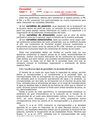 Ing. Agr. Miguel A. Scalone Echave – Instituto de Agrimensura 25
Porosidad 1,15
total = 1 X 100 = (1 – 0,434) 100 = 0,566 x 100
2,65 = 56,6 % de porosidad
Estos tres parámetros, básicos para caracterizar el espacio poroso, el Pt,
la Da y la Dr, presentan tres particularidades de mucha importancia para
saber interpretar los resultados obtenidos:
Son variables de posición, pues dependen de la localización de
la muestra dentro del perfil del suelo. La variación de los parámetros en el
perfil nos podrá aportar valiosa información en cuanto a la repartición y la
organización de los diferentes constituyentes del suelo.
Son variables de dimensión, puesto que el valor de dichos
parámetros varía por lo general, según el tamaño de la muestra analizada.
Son variables estacionales, dado que pueden variar según sean
las condiciones ambientales del suelo considerado, que se modifican durante
el año. Las condiciones de humedad pueden provocar expansiones o
retracciones que hacen variar los valores de Pt y Da. También ya vimos que
la estructura evoluciona según las condiciones de manejo de los suelos.
Estas tres propiedades deben ser tenidas en cuenta cada vez que
queremos caracterizar el espacio poroso de un suelo, recomendándose en
particular, realizar una buena descripción de las condiciones de muestreo.
Cabe señalar que para realizar una completa caracterización de la porosidad
de un suelo, no basta con el dato de la porosidad total, sino que es
necesario conocer la morfología, organización y orientación de dichos
espacios libres.
2.4.1. Los diversos tipos de porosidad y la aireación del suelo
El llenado de un suelo por agua hasta la capacidad de campo, permite
definir la microporosidad y su complemento a la porosidad total: la
macroporosidad. Esta se corresponde con los poros de mayor tamaño, que
son utilizados para la circulación gravitacional del agua y la aireación. La
microporosidad, por otro lado, se corresponde con el volumen de poros más
finos, utilizados para el almacenaje del agua, en el rango de humedad dónde
el agua se desplaza bajo el efecto de las fuerzas de unión que la retienen al
suelo. Diversos autores localizan el límite entre ambos tamaños de poros, en
8 μ. aproximadamente.
Desde el punto de vista agronómico, la macroporosidad constituye un
parámetro de gran trascendencia en la evolución de la función de la
productividad de un suelo para determinados cultivos. García y Canale, en
1975, así como Domínguez y Lazbal en 1976, encontraron buena
correspondencia entre los valores de la macroporosidad y la producción de
papa.
García, F. et al en 1979, evaluaron la macroporosidad y la densidad
aparente de un suelo en rotaciones de 16 años (Bunosol éutrico a sub-
éutrico). Los resultados obtenidos indican que al aumentar la duración de las
pasturas, aumenta la recuperación de las propiedades físicas. Mientras que
Kaplan, A. et al en 1977, señalaba que la macroporosidad del suelo
 